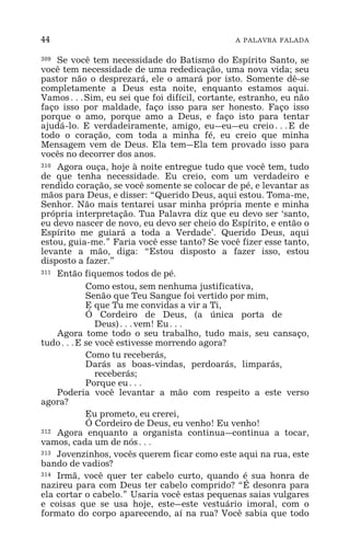 44 A PALAVRA FALADA
309 Se você tem necessidade do Batismo do Espírito Santo, se
você tem necessidade de uma rededicação, uma nova vida; seu
pastor não o desprezará, ele o amará por isto. Somente dê-se
completamente a Deus esta noite, enquanto estamos aqui.
Vamos^Sim, eu sei que foi difícil, cortante, estranho, eu não
faço isso por maldade, faço isso para ser honesto. Faço isso
porque o amo, porque amo a Deus, e faço isto para tentar
ajudá-lo. E verdadeiramente, amigo, eu_eu_eu creio^E de
todo o coração, com toda a minha fé, eu creio que minha
Mensagem vem de Deus. Ela tem_Ela tem provado isso para
vocês no decorrer dos anos.
310 Agora ouça, hoje à noite entregue tudo que você tem, tudo
de que tenha necessidade. Eu creio, com um verdadeiro e
rendido coração, se você somente se colocar de pé, e levantar as
mãos para Deus, e disser: “Querido Deus, aqui estou. Toma-me,
Senhor. Não mais tentarei usar minha própria mente e minha
própria interpretação. Tua Palavra diz que eu devo ser ‘santo,
eu devo nascer de novo, eu devo ser cheio do Espírito, e então o
Espírito me guiará a toda a Verdade’. Querido Deus, aqui
estou, guia-me.” Faria você esse tanto? Se você fizer esse tanto,
levante a mão, diga: “Estou disposto a fazer isso, estou
disposto a fazer.”
311 Então fiquemos todos de pé.
Como estou, sem nenhuma justificativa,
Senão que Teu Sangue foi vertido por mim,
E que Tu me convidas a vir a Ti,
Ó Cordeiro de Deus, (a única porta de
Deus)^vem! Eu^
Agora tome todo o seu trabalho, tudo mais, seu cansaço,
tudo^E se você estivesse morrendo agora?
Como tu receberás,
Darás as boas-vindas, perdoarás, limparás,
receberás;
Porque eu^
Poderia você levantar a mão com respeito a este verso
agora?
Eu prometo, eu crerei,
Ó Cordeiro de Deus, eu venho! Eu venho!
312 Agora enquanto a organista continua_continua a tocar,
vamos, cada um de nós^
313 Jovenzinhos, vocês querem ficar como este aqui na rua, este
bando de vadios?
314 Irmã, você quer ter cabelo curto, quando é sua honra de
nazireu para com Deus ter cabelo comprido? “É desonra para
ela cortar o cabelo.” Usaria você estas pequenas saias vulgares
e coisas que se usa hoje, este_este vestuário imoral, com o
formato do corpo aparecendo, aí na rua? Você sabia que todo
 