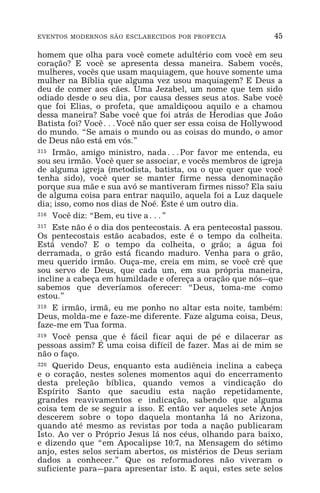 EVENTOS MODERNOS SÃO ESCLARECIDOS POR PROFECIA 45
homem que olha para você comete adultério com você em seu
coração? E você se apresenta dessa maneira. Sabem vocês,
mulheres, vocês que usam maquiagem, que houve somente uma
mulher na Bíblia que alguma vez usou maquiagem? E Deus a
deu de comer aos cães. Uma Jezabel, um nome que tem sido
odiado desde o seu dia, por causa desses seus atos. Sabe você
que foi Elias, o profeta, que amaldiçoou aquilo e a chamou
dessa maneira? Sabe você que foi atrás de Herodias que João
Batista foi? Você^Você não quer ser essa coisa de Hollywood
do mundo. “Se amais o mundo ou as coisas do mundo, o amor
de Deus não está em vós.”
315 Irmão, amigo ministro, nada^Por favor me entenda, eu
sou seu irmão. Você quer se associar, e vocês membros de igreja
de alguma igreja (metodista, batista, ou o que quer que você
tenha sido), você quer se manter firme nessa denominação
porque sua mãe e sua avó se mantiveram firmes nisso? Ela saiu
de alguma coisa para entrar naquilo, aquela foi a Luz daquele
dia; isso, como nos dias de Noé. Este é um outro dia.
316 Você diz: “Bem, eu tive a^”
317 Este não é o dia dos pentecostais. A era pentecostal passou.
Os pentecostais estão acabados, este é o tempo da colheita.
Está vendo? E o tempo da colheita, o grão; a água foi
derramada, o grão está ficando maduro. Venha para o grão,
meu querido irmão. Ouça-me, creia em mim, se você crê que
sou servo de Deus, que cada um, em sua própria maneira,
incline a cabeça em humildade e ofereça a oração que nós_que
sabemos que deveríamos oferecer: “Deus, toma-me como
estou.”
318 E irmão, irmã, eu me ponho no altar esta noite, também:
Deus, molda-me e faze-me diferente. Faze alguma coisa, Deus,
faze-me em Tua forma.
319 Você pensa que é fácil ficar aqui de pé e dilacerar as
pessoas assim? É uma coisa difícil de fazer. Mas ai de mim se
não o faço.
320 Querido Deus, enquanto esta audiência inclina a cabeça
e o coração, nestes solenes momentos aqui do encerramento
desta preleção bíblica, quando vemos a vindicação do
Espírito Santo que sacudiu esta nação repetidamente,
grandes reavivamentos e indicação, sabendo que alguma
coisa tem de se seguir a isso. E então ver aqueles sete Anjos
descerem sobre o topo daquela montanha lá no Arizona,
quando até mesmo as revistas por toda a nação publicaram
Isto. Ao ver o Próprio Jesus lá nos céus, olhando para baixo,
e dizendo que “em Apocalipse 10:7, na Mensagem do sétimo
anjo, estes selos seriam abertos, os mistérios de Deus seriam
dados a conhecer.” Que os reformadores não viveram o
suficiente para_para apresentar isto. E aqui, estes sete selos
 