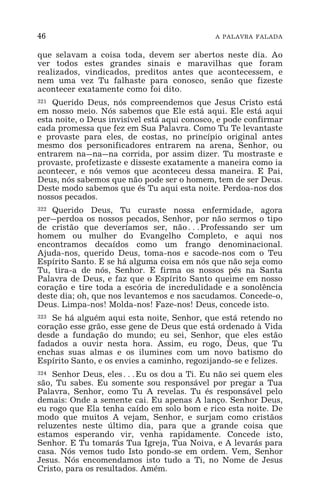 46 A PALAVRA FALADA
que selavam a coisa toda, devem ser abertos neste dia. Ao
ver todos estes grandes sinais e maravilhas que foram
realizados, vindicados, preditos antes que acontecessem, e
nem uma vez Tu falhaste para conosco, senão que fizeste
acontecer exatamente como foi dito.
321 Querido Deus, nós compreendemos que Jesus Cristo está
em nosso meio. Nós sabemos que Ele está aqui. Ele está aqui
esta noite, o Deus invisível está aqui conosco, e pode confirmar
cada promessa que fez em Sua Palavra. Como Tu Te levantaste
e provaste para eles, de costas, no princípio original antes
mesmo dos personificadores entrarem na arena, Senhor, ou
entrarem na_na_na corrida, por assim dizer. Tu mostraste e
provaste, profetizaste e disseste exatamente a maneira como ia
acontecer, e nós vemos que aconteceu dessa maneira. E Pai,
Deus, nós sabemos que não pode ser o homem, tem de ser Deus.
Deste modo sabemos que és Tu aqui esta noite. Perdoa-nos dos
nossos pecados.
322 Querido Deus, Tu curaste nossa enfermidade, agora
per_perdoa os nossos pecados, Senhor, por não sermos o tipo
de cristão que deveríamos ser, não^Professando ser um
homem ou mulher do Evangelho Completo, e aqui nos
encontramos decaídos como um frango denominacional.
Ajuda-nos, querido Deus, toma-nos e sacode-nos com o Teu
Espírito Santo. E se há alguma coisa em nós que não seja como
Tu, tira-a de nós, Senhor. E firma os nossos pés na Santa
Palavra de Deus, e faz que o Espírito Santo queime em nosso
coração e tire toda a escória de incredulidade e a sonolência
deste dia; oh, que nos levantemos e nos sacudamos. Concede-o,
Deus. Limpa-nos! Molda-nos! Faze-nos! Deus, concede isto.
323 Se há alguém aqui esta noite, Senhor, que está retendo no
coração esse grão, esse gene de Deus que está ordenado à Vida
desde a fundação do mundo; eu sei, Senhor, que eles estão
fadados a ouvir nesta hora. Assim, eu rogo, Deus, que Tu
enchas suas almas e os ilumines com um novo batismo do
Espírito Santo, e os envies a caminho, regozijando-se e felizes.
324 Senhor Deus, eles^Eu os dou a Ti. Eu não sei quem eles
são, Tu sabes. Eu somente sou responsável por pregar a Tua
Palavra, Senhor, como Tu A revelas. Tu és responsável pelo
demais: Onde a semente cai. Eu apenas A lanço. Senhor Deus,
eu rogo que Ela tenha caído em solo bom e rico esta noite. De
modo que muitos A vejam, Senhor, e surjam como cristãos
reluzentes neste último dia, para que a grande coisa que
estamos esperando vir, venha rapidamente. Concede isto,
Senhor. E Tu tomarás Tua Igreja, Tua Noiva, e A levarás para
casa. Nós vemos tudo Isto pondo-se em ordem. Vem, Senhor
Jesus. Nós encomendamos isto tudo a Ti, no Nome de Jesus
Cristo, para os resultados. Amém.
 