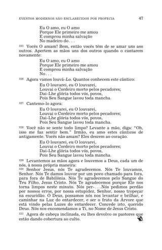 EVENTOS MODERNOS SÃO ESCLARECIDOS POR PROFECIA 47
Eu O amo, eu O amo
Porque Ele primeiro me amou
E comprou minha salvação
No madeiro do^
325 Vocês O amam? Bem, então vocês têm de se amar uns aos
outros. Apertem as mãos uns dos outros quando o cantarem
novamente:
Eu O amo, eu O amo
Porque Ele primeiro me amou
E comprou minha salvação
No^
326 Agora vamos louvá-Lo. Quantos conhecem este cântico:
Eu O louvarei, eu O louvarei,
Louvai o Cordeiro morto pelos pecadores;
Dai-Lhe glória todos vós, povos,
Pois Seu Sangue lavou toda mancha.
327 Cantemo-lo agora:
Eu O louvarei, eu O louvarei,
Louvai o Cordeiro morto pelos pecadores;
Dai-Lhe glória todos vós, povos,
Pois Seu Sangue lavou toda mancha.
328 Você não se sente todo limpo? Levante a mão, diga: “Oh,
isso me faz sentir bem.” Irmão, eu amo estes cânticos de
antigamente. Vocês não amam? Eles descem ao coração.
Eu O louvarei, eu O louvarei,
Louvai o Cordeiro morto pelos pecadores;
Dai-Lhe glória todos vós, povos,
Pois Seu Sangue lavou toda mancha.
329 Levantemos as mãos agora e louvemos a Deus, cada um de
nós, à nossa própria maneira:
330 Senhor Jesus, nós Te agradecemos. Nós Te louvamos,
Senhor. Nós Te damos louvor por um povo chamado para fora,
para fora de Babilônia. Nós Te agradecemos pelo Sangue do
Teu Filho, Jesus Cristo. Nós Te agradecemos porque Ele nos
torna limpos neste minuto. Nós per-^Nós pedimos perdão
por nossos erros, por nossa estupidez, Senhor, nosso tropeçar
na escuridão. Ó Deus, possamos nós nos levantar e brilhar, e
caminhar na Luz do entardecer, e ser o fruto da Árvore que
está vindo pelas Luzes do entardecer. Concede isto, querido
Deus. Nós nos encomendamos a Ti, no Nome de Jesus Cristo.
331 Agora de cabeça inclinada, eu lhes devolvo os pastores que
estão dando cobertura ao culto. `
 