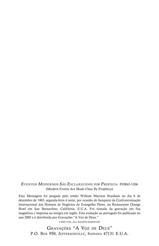 48 A PALAVRA FALADA
EVENTOS MODER NOS SÃO ESCLAR ECIDOS POR PROFECIA POR65-1206
(Modern Events Are Made Clear By Prophecy)
Esta Mensagem foi pregada pelo irmão William Marrion Branham no dia 6 de
dezembro de 1965, segunda-feira à noite, por ocasião do banquete da Confraternização
Internacional dos Homens de Negócios do Evangelho Pleno, no Restaurante Orange
Bowl em San Bernardino, Califórnia, E.U.A. Foi tomada da gravação em fita
magnética e impressa na íntegra em inglês. Esta tradução ao português foi publicada no
ano 2005 e é distribuída por Gravações “A Voz de Deus.”
C2005 VGR, ALL RIGHTS RESERVED
GRAVAÇÕES “A VOZ DE DEUS”
P.O. BOX 950, JEFFERSONVILLE, INDIANA 47131 E.U.A.
 