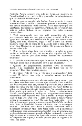 EVENTOS MODERNOS SÃO ESCLARECIDOS POR PROFECIA 5
Profecia. Agora, sempre tem sido de Deus^a maneira do
Deus imutável pre-^deixar Seu povo saber de antemão antes
que certos eventos aconteçam.
18 Se as pessoas nos dias do Senhor Jesus somente tivessem
buscado a Deus e sabido o que estava prestes a acontecer, elas
não teriam condenado Jesus à morte. Mas a razão por que isto
aconteceu, foi porque as Escrituras tinham de ser cumpridas,
pois os judeus tinham de ser cegados. Nós todos estamos
cientes disso.
19 Você compreende que isso está prometido de novo
precisamente nesta era em que estamos vivendo? A Era da
Igreja de Laodicéia, esta sétima era da igreja em que estamos
agora, está nua, miserável, cega, e não o sabe. Da mesma
maneira como Ele os cegou lá no passado com o propósito de
levar Sua Mensagem ao povo eleito, Ele prometeu fazer a
mesma coisa hoje.
20 E se eu fosse dizer isto com respeito, e a todos os meus
irmãos e irmãs em Cristo, um destes dias alguém vai dizer:
“Não está escrito que estas coisas deviam ter acontecido
primeiro?”
21 E será da mesma maneira que foi então: “Em verdade, Eu
vos digo, ele já veio, e tinham lhe feito o que quiseram.”
22 Quando Lhe perguntaram, disseram: “Ora, os escribas
dizem, e as Escrituras dizem que_que ‘Elias tem de vir
primeiro.’” Eles disseram isso a Jesus.
23 Ele disse: “Ele já veio, e vós não o conhecestes.” Está
vendo? E talvez essa seja a maneira como terminará
novamente.
24 Agora nós queremos estar de sobreaviso, para saber o que
está para acontecer nesta era em que vivemos. Deus atribuiu
Sua Palavra para cada era, um tanto para cada era, e devemos
notar que uma era não pode permanecer em vigor dentro de
outra era. Simplesmente não funcionará. Por exemplo, como eu
disse, creio que ontem à noite ou^Estou constantemente
falando, noite após noite, em lugares, e algumas vezes faço um
comentário pela segunda vez. Não é minha intenção repetir.
Mas eu digo isto: Que teria^bem teria feito a Moisés tentar
pregar a mensagem de Noé? Ou que bem teria sido^teria
feito a Jesus tentar pregar a mensagem de Moisés? Ou que bem
teria feito a Martinho Lutero continuar com a mensagem
católica? Que bem teria feito a Wesley continuar com a
mensagem luterana? Que bem teria feito aos pentecostais
continuarem com a mensagem metodista? Ou que bem fará aos
pentecostais continuarem quando a Noiva está sendo chamada?
Veja, estamos exatamente na época da semente, estamos aqui
no tempo do fim. Agora, a não ser que um grão de trigo caia na
terra, fica ele só.
 