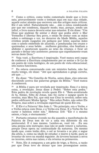 6 A PALAVRA FALADA
25 Como o crítico, como tenho comentado desde que o livro
saiu, provavelmente vocês o tenham aqui em sua_sua cidade,
aquele autor alemão que escreveu um dos artigos mais críticos.
Ele é um infiel. Naturalmente não^não o estou condenando
por que me condenou, daquele modo; mas, porque, sendo um
infiel, o livro nunca deveria estar nas estantes. E ele disse: “Um
Deus que pudesse Se sentar e dizer que podia abrir o Mar
Vermelho e libertar Seu povo, e então Se sentar com as mãos
sobre o estômago e ver, no decorrer da Idade Média, aqueles
cristãos sendo rasgados em pedaços por leões; aquelas mães
com o cabelo embebido de alcatrão, e penduradas em cruzes e
queimadas; e seus bebês^mulheres grávidas, eles fendiam o
abdome e apostavam quanto ao sexo da criança; e ficar ali
parado e deixar isto acontecer; pessoas que supostamente eram
servas deste Deus.”
26 Veja você, a Escritura é inspiração. Você nunca será capaz
de conhecer a Escritura simplesmente por se sentar e lê-La de
um ponto de vista teológico, de um ponto de vista educacional;
isto nunca funcionou.
27 Eu estava conversando com um ministro batista, não faz
muito tempo, ele disse: “Até que aprendamos o grego correto,
até que^”
28 Eu disse: “No Concílio de Nicéia, antes disso, eles estavam
discutindo acerca das palavras gregas da Bíblia.” Você nunca
A conhecerá.
29 A Bíblia é para ser revelada por inspiração. Essa é a única
coisa, a revelação. Jesus disse a Pedro: “Sobre esta pedra.”
Esta pedra de revelação revela quem Ele é. “Bem-aventurado
és tu, Simão, filho de Jonas, não foi carne e sangue quem to
revelou, mas Meu Pai, que está nos Céus to revelou; sobre esta
pedra edificarei Minha Igreja.” Não sobre Pedro, não sobre Ele
Próprio, mas sobre a revelação espiritual de quem Ele era.
30 E Ele é a Palavra! São João 1: “No princípio, era o Verbo, e
o Verbo estava com Deus, e o Verbo era Deus. E o Verbo Se fez
carne e habitou entre nós.” Hebreus 13:8: “Ele é o mesmo
ontem, e hoje, e eternamente.”
31 Portanto estamos vivendo no dia quando a manifestação da
Palavra de Deus tem de vir a uma era diferente da era
pentecostal. E é isso mesmo. Lembre-se, você irá^Eu sou
uma pessoa sem instrução; mas não se pode vencer a natureza,
porque Deus opera na continuidade da natureza. Do mesmo
modo que, como tenho dito, o sol se levanta e se põe; e segue
dia afora, e, como na idade de estudar; e morre à tarde, para se
levantar de novo na manhã seguinte. As árvores baixam a seiva
no inverno, entra nas raízes, e ela retorna na primavera.
32 Note, Ele A comparou a um grão de trigo, a Noiva, a razão
por que Deus teve de deixar que isso prosseguisse assim.
 