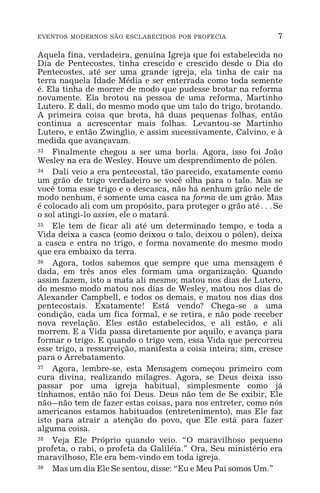 EVENTOS MODERNOS SÃO ESCLARECIDOS POR PROFECIA 7
Aquela fina, verdadeira, genuína Igreja que foi estabelecida no
Dia de Pentecostes, tinha crescido e crescido desde o Dia do
Pentecostes, até ser uma grande igreja, ela tinha de cair na
terra naquela Idade Média e ser enterrada como toda semente
é. Ela tinha de morrer de modo que pudesse brotar na reforma
novamente. Ela brotou na pessoa de uma reforma, Martinho
Lutero. E dali, do mesmo modo que um talo do trigo, brotando.
A primeira coisa que brota, há duas pequenas folhas, então
continua a acrescentar mais folhas. Levantou-se Martinho
Lutero, e então Zwinglio, e assim sucessivamente, Calvino, e à
medida que avançavam.
33 Finalmente chegou a ser uma borla. Agora, isso foi João
Wesley na era de Wesley. Houve um desprendimento de pólen.
34 Dali veio a era pentecostal, tão parecido, exatamente como
um grão de trigo verdadeiro se você olha para o talo. Mas se
você toma esse trigo e o descasca, não há nenhum grão nele de
modo nenhum, é somente uma casca na forma de um grão. Mas
é colocado ali com um propósito, para proteger o grão até^Se
o sol atingi-lo assim, ele o matará.
35 Ele tem de ficar ali até um determinado tempo, e toda a
Vida deixa a casca (como deixou o talo, deixou o pólen), deixa
a casca e entra no trigo, e forma novamente do mesmo modo
que era embaixo da terra.
36 Agora, todos sabemos que sempre que uma mensagem é
dada, em três anos eles formam uma organização. Quando
assim fazem, isto a mata ali mesmo; matou nos dias de Lutero,
do mesmo modo matou nos dias de Wesley, matou nos dias de
Alexander Campbell, e todos os demais, e matou nos dias dos
pentecostais. Exatamente! Está vendo? Chega-se a uma
condição, cada um fica formal, e se retira, e não pode receber
nova revelação. Eles estão estabelecidos, e ali estão, e ali
morrem. E a Vida passa diretamente por aquilo, e avança para
formar o trigo. E quando o trigo vem, essa Vida que percorreu
esse trigo, a ressurreição, manifesta a coisa inteira; sim, cresce
para o Arrebatamento.
37 Agora, lembre-se, esta Mensagem começou primeiro com
cura divina, realizando milagres. Agora, se Deus deixa isso
passar por uma igreja habitual, simplesmente como já
tínhamos, então não foi Deus. Deus não tem de Se exibir, Ele
não_não tem de fazer estas coisas, para nos entreter, como nós
americanos estamos habituados (entretenimento), mas Ele faz
isto para atrair a atenção do povo, que Ele está para fazer
alguma coisa.
38 Veja Ele Próprio quando veio. “O maravilhoso pequeno
profeta, o rabi, o profeta da Galiléia.” Ora, Seu ministério era
maravilhoso, Ele era bem-vindo em toda igreja.
39 Mas um dia Ele Se sentou, disse: “Eu e Meu Pai somos Um.”
 