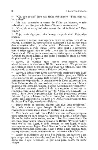 8 A PALAVRA FALADA
40 “Oh, que coisa!” Isso não tinha cabimento. “Fora com tal
indivíduo!”
41 “Se não comerdes a carne do Filho do homem, e não
beberdes o Seu Sangue, não tereis Vida em vós mesmos.”
42 “Ora, ele é vampiro! Afastem-se de tal indivíduo!” Está
vendo?
43 Veja, havia algo que tinha de seguir aquele sinal. Veja, algo
seguiu.
44 A casca o reteve, mas agora a casca se retira; tem de se
retirar. E lembre-se, vinte anos se passaram e não saíram mais
denominações disto, e não sairão. Estamos no fim das
denominações, o trigo tomou forma. Mas qual é o problema
com o trigo agora, não se pode^ele tem de permanecer na
Presença do Filho, para amadurecer, antes que a combinada
[Grande máquina agrícola que colhe e separa os grãos do resto
da planta_Trad.] o apanhe.
45 Agora, os eventos que vemos acontecendo, estão
absolutamente mostrados na Bíblia, de cada era. Nós pensamos
que estamos todos desequilibrados, mas não estamos, tudo está
se movendo exatamente com a Palavra de Deus.
46 Agora, a Bíblia é um Livro diferente de qualquer outro livro
sagrado. Não há nenhum livro como a Bíblia, porque a Bíblia é
Deus em forma de Palavra. Está vendo? É^Uma palavra é um
pensamento expressado. O pensamento de Deus expressou Isto:
Suas Palavras através dos profetas; e eles escreveram a Bíblia, a
qual está em forma de Palavra. E Jesus A chamou de: “Semente.”
E qualquer semente produzirá da sua espécie, se estiver na
condição correta, na atmosfera correta. Agora, este Livro da^é
uma^Este Livro de profecia, Ele_Ele está predizendo eventos
futuros. Agora, o Livro contém a revelação completa de Jesus
Cristo. Não acrescente a Ele nem tire Dele, e toda revelação tem
de vir por Ele. Veja, tem de ser a Palavra.
47 Deste modo as pessoas dizem: “Eu tive uma revelação.”
Sim, nós sabemos que Joseph Smith e muitos tiveram
revelações e coisas mais, mas era contrário à Palavra.
48 Tem de vir de acordo com a Palavra se vem de Deus, porque é
para vindicar ou para provar a Presença de Deus. E de antemão
Ele soube todas estas coisas, sendo^Por Sua presciência Ele
ordenou, preordenou (isto é chamado na Bíblia: “Predestinado”)
cada era ao seu lugar, e cada homem ao seu lugar, e cada
mensageiro ao seu lugar. Ele é Deus, o Diabo não está levando
nenhuma vantagem sobre Ele. E Ele é Deus, e Ele ordenou tudo
para que ocorra, e caia exatamente em linha com a Sua Palavra.
49 Assim se pudermos ver, pela Sua Palavra, em que era e em
que tempo estamos vivendo, você verá isto bem aqui na Bíblia,
desta era, o que devemos^o que está para acontecer neste
tempo.
 