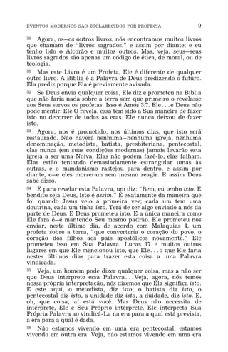 EVENTOS MODERNOS SÃO ESCLARECIDOS POR PROFECIA 9
50 Agora, os_os outros livros, nós encontramos muitos livros
que chamam de “livros sagrados,” e assim por diante; e eu
tenho lido o Alcorão e muitos outros. Mas, veja, seus_seus
livros sagrados são apenas um código de ética, de moral, ou de
teologia.
51 Mas este Livro é um Profeta, Ele é diferente de qualquer
outro livro. A Bíblia é a Palavra de Deus predizendo o futuro.
Ela prediz porque Ela é previamente avisada.
52 Se Deus envia qualquer coisa, Ele diz e prometeu na Bíblia
que não faria nada sobre a terra sem que primeiro o revelasse
aos Seus servos os profetas. Isso é Amós 3:7. Ele^e Deus não
pode mentir. Ele O revela, essa tem sido a Sua maneira de fazer
isto no decorrer de todas as eras. Ele nunca deixou de fazer
isto.
53 Agora, nos é prometido, nos últimos dias, que isto será
restaurado. Não haverá nenhuma_nenhuma igreja, nenhuma
denominação, metodista, batista, presbiteriana, pentecostal,
elas nunca (em suas condições modernas) jamais levarão esta
igreja a ser uma Noiva. Elas não podem fazê-lo, elas falham.
Elas estão tentando demasiadamente estrangular umas às
outras, e o mundanismo rastejou para dentro, e assim por
diante, e_e eles morreram sem mesmo reagir. E assim Deus
sabe disso.
54 E para revelar esta Palavra, um diz: “Bem, eu tenho isto. E
bendito seja Deus, Isto é assim.” É exatamente da maneira que
foi quando Jesus veio a primeira vez; cada um tem uma
doutrina, cada um tinha isto. Terá de ser algo enviado a nós da
parte de Deus. E Deus prometeu isto. E a única maneira como
Ele fará é_é mantendo Seu mesmo padrão. Ele prometeu nos
enviar, neste último dia, de acordo com Malaquias 4, um
profeta sobre a terra, “que converteria o coração do povo, o
coração dos filhos aos pais apostólicos novamente.” Ele
prometeu isso em Sua Palavra. Lucas 17 e muitos outros
lugares em que Ele mencionou isto, que Ele^o que Ele faria
nestes últimos dias para trazer esta coisa a uma Palavra
vindicada.
55 Veja, um homem pode dizer qualquer coisa, mas a não ser
que Deus interprete essa Palavra^Veja, agora, nós temos
nossa própria interpretação, nós dizemos que Ela significa isto.
E este aqui, o metodista, diz isto, o batista diz isto, o
pentecostal diz isto, a unidade diz isto, a duidade, diz isto. E,
oh, que coisa, aí está você. Mas Deus não necessita de
intérprete, Ele é Seu Próprio intérprete. Ele interpreta Sua
Própria Palavra ao vindicá-La na era para a qual está prevista,
a era para a qual é dada.
56 Não estamos vivendo em uma era pentecostal, estamos
vivendo em outra era. Veja, não estamos vivendo em uma era
 
