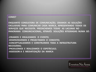 COMO?

ENQUANTO CONSULTORA DE COMUNICAÇÃO, CRIAMOS AS SOLUÇÕES
EXCLUSIVAS PARA COMUNICAR CADA MARCA, APRESENTANDO TODOS OS
SERVIÇOS QUE NECESSITA. PREENCHEMOS TODAS AS LACUNAS NO
PANORAMA COMUNICACIONAL, ATRAVÉS SOLUÇÕES NTEGRADAS NUMA SÓ:

-CRIAMOS E IDEALIZAMOS O EVENTO;
-DESENVOLVEMOS E PROJECTAMOS O CONCEITO;
-CONCEPTUALIZAMOS E CONSTRUIMOS TODA A INFRASTRUTURA
NECESSÁRIA;
-PRODUZIMOS E REALIZAMOS O ESPETÁCULO;
-ASSESSORI A E MEDIATIZAÇÃO DA MARCA
 