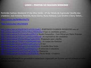 LINKS – PORTIMÃO FASHION WEEKEND


Portimão Fashion Weekend 1º Dia Miss Verão - 2º dia 'Moda de Expressão' Desfile dos
criadores: José António Tenente, Nuno Gama, Nuno Baltazar, Luis Onofre e Story Tailors...
http://youtu.be/lbHBevYhUTU
http://youtu.be/-OK1TzfJQY4

http://videos.sapo.pt/HiqQFQkGVnF95ILl5mKZ -PORTIMÃO FASHION WEEKEND vem aí!
http://videos.sapo.pt/HCUFbYUWRaLT98DFQ9zd O que as candidatas gostam....
http://videos.sapo.pt/Ys3Fzcu2aKrzz0PR4Vlr Sessão Fotografica - Foto Oficial por Mario Princepe
http://videos.sapo.pt/AOLnar7vymuEaznMHuwR -As expectativas das candidatas
http://videos.sapo.pt/JfNZdwhbQqa7qjsKES9M -Preparação para o desfile
http://videos.sapo.pt/THSHvVvOO0bQl4RVmhlc -As roupas das finalistas
http://videos.sapo.pt/oV3pZb9wUGSF1zkSy13s O Juri
http://videos.sapo.pt/VKPqqGYTruUfeHZfiGeh -O desfile Miss Verão
http://videos.sapo.pt/Ij1DF0lsvjzzR8MpfvCa -A entrevista à vencedora
http://videos.sapo.pt/Uvgo9fYeTLigTjWakTqt Manequins
http://videos.sapo.pt/1ketlefWUvdrkWIEHOJe Dia de Moda - Criadores

( por erro de informação as apresentadora anunciaram organizado por Extreme que era somente a minha
parceira nos audiovisuais...)
 