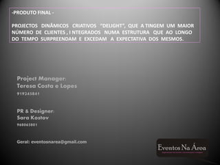 -PRODUTO FINAL -

PROJECTOS DINÂMICOS CRIATIVOS “DELIGHT”, QUE A TINGEM UM MAIOR
NÚMERO DE CLIENTES , I NTEGRADOS NUMA ESTRUTURA QUE AO LONGO
DO TEMPO SURPREENDAM E EXCEDAM A EXPECTATIVA DOS MESMOS.




 Project Manager:
 Teresa Costa e Lopes
 919245841

 PR & Designer:
 Sara Kostov
 968065801


 Geral: eventosnarea@gmail.com
 