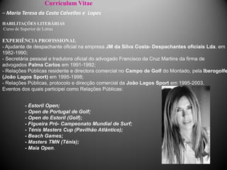 Curriculum Vitae
– Maria Teresa da Costa Calvellas e Lopes
HABILITAÇÕES LITERÁRIAS
Curso de Superior de Letras

EXPERIÊNCIA PROFISSIONAL
- Ajudante de despachante oficial na empresa JM da Silva Costa- Despachantes oficiais Lda. em
1982-1990;
- Secretária pessoal e tradutora oficial do advogado Francisco da Cruz Martins da firma de
advogados Palma Carlos em 1991-1992;
- Relações Públicas residente e directora comercial no Campo de Golf do Montado, pela Iberogolfe
(João Lagos Sport) em 1995-1998;
- Relações Públicas, protocolo e direcção comercial da João Lagos Sport em 1995-2003.
Eventos dos quais participei como Relações Públicas:


         - Estoril Open;
         - Open de Portugal de Golf;
         - Open do Estoril (Golf);
         - Figueira Pró- Campeonato Mundial de Surf;
         - Ténis Masters Cup (Pavilhão Atlântico);
         - Beach Games;
         - Masters TMN (Ténis);
         - Maia Open.
 