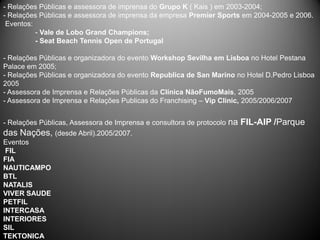 - Relações Públicas e assessora de imprensa do Grupo K ( Kais ) em 2003-2004;
- Relações Públicas e assessora de imprensa da empresa Premier Sports em 2004-2005 e 2006.
 Eventos:
          - Vale de Lobo Grand Champions;
          - Seat Beach Tennis Open de Portugal

- Relações Públicas e organizadora do evento Workshop Sevilha em Lisboa no Hotel Pestana
Palace em 2005;
- Relações Públicas e organizadora do evento Republica de San Marino no Hotel D.Pedro Lisboa
2005
- Assessora de Imprensa e Relações Públicas da Clínica NãoFumoMais, 2005
- Assessora de Imprensa e Relações Publicas do Franchising – Vip Clinic, 2005/2006/2007


- Relações Públicas, Assessora de Imprensa e consultora de protocolo   na FIL-AIP /Parque
das Nações, (desde Abril).2005/2007.
Eventos
 FIL
FIA
NAUTICAMPO
BTL
NATALIS
VIVER SAUDE
PETFIL
INTERCASA
INTERIORES
SIL
TEKTONICA
 