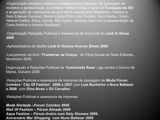 -Organização relações publicas e assessoria de imprensa de passagem de
modelos e apresentação do Estilista Rafael Freitas a favor da Fundação do Gil
e angariação de manequins em prol desta causa(Carla Matadinho, Tristana e
Sara Esteves Cardoso, Marta Aragão Pinto, Inês Simões, Sara Kostov, Yorain,
Helena Coelho, Sílvia, Garcia, Rita Egídio, Vanessa Dias com a apresentação de
Carla Andrino e Antonio Machado)

-Organização Relações Publicas e Assessoria de Imprensa do Look In Silves
2006

-Apresentadora do desfile Look In Outono Inverno Silves 2006

-Lançamento do livro ‘ Fronteiras da Cobiça ‘ de Filipa Sousa da Texto Editores ,
Novembro 2006.

Organização e Relações Publicas da ‘Caminhada Rosa’ Liga contra o Cancro de
Mama, Outubro 2006.

-Relações Publicas e assessoria de imprensa de passagem de Moda Fórum
Coimbra ‘ City Of Fashion’ 2006 e 2007 com Luís Buchinho e Nuno Baltazar
e 2008 com Dino Alves e Gil Carvalho.

-Relações Publicas e assessoria de imprensa

Moda Ilimitada –Forum Coimbra 2009
Wall Of Fashion – Fórum Almada 2009
Aqua Fashion – Fórum Aveiro com Katy Xiomara 2009.
Aniversário Mar Shopping com Nuno Baltazar 2009
 