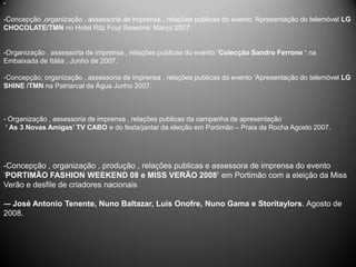 -

-Concepção ,organização , assessoria de imprensa , relações publicas do evento ‘Apresentação do telemóvel LG
CHOCOLATE/TMN no Hotel Ritz Four Seasons’ Março 2007.


-Organização , assessoria de imprensa , relações publicas do evento ‘Colecção Sandro Ferrone ‘ na
Embaixada de Itália , Junho de 2007.

-Concepção, organização , assessoria de imprensa , relações publicas do evento ‘Apresentação do telemóvel LG
SHINE /TMN na Patriarcal da Água Junho 2007.



- Organização , assessoria de imprensa , relações publicas da campanha de apresentação
 ‘ As 3 Novas Amigas’ TV CABO e do festa/jantar da eleição em Portimão – Praia da Rocha Agosto 2007.




-Concepção , organização , produção , relações publicas e assessora de imprensa do evento
‘PORTIMÃO FASHION WEEKEND 08 e MISS VERÃO 2008’ em Portimão com a eleição da Miss
Verão e desfile de criadores nacionais

-– José Antonio Tenente, Nuno Baltazar, Luís Onofre, Nuno Gama e Storitaylors. Agosto de
2008.
 