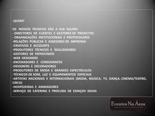-QUEM?

OS NOSSOS TÉCNICOS SÃO A SUA EQUIPA:
- DIRECTORES DE CLIENTES E GESTORES DE PROJECTOS
- ORGANIZAÇÕES INSTITUCIONAIS E PROTOCOLARES
-RELAÇÕES PÚBLICAS E ASSESORES DE IMPRENSA
-CRIATIVOS E ACCOUNTS
-PRODUTORES TÉCNICOS E REALIZADORES
-GESTORES DE PATROCINIOS
-WEB DESIGNERS
-ENCENADORES E COREOGRAFOS
-DESIGNERS E DECORADORES
-PRODUTORES DE MODA E GRANDES ESPECTÁCULOS
-TÉCNICOS DE SOM, LUZ E EQUIPAMENTOS ESPECIAIS
-ARTISTAS NACIONAIS E INTERNACIONAIS (MODA, MUSICA, TV, DANÇA, CINEMA/TEATRO,
CIRCO)
-HOSPEDEIRAS E ANIMADORES
-SERVIÇO DE CATERING E PROCURA DE ESPAÇOS IDEAIS
 