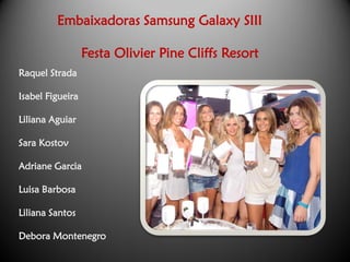 Embaixadoras Samsung Galaxy SIII

                  Festa Olivier Pine Cliffs Resort
Raquel Strada

Isabel Figueira

Liliana Aguiar

Sara Kostov

Adriane Garcia

Luisa Barbosa

Liliana Santos

Debora Montenegro
 