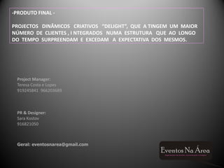 -PRODUTO FINAL -

PROJECTOS DINÂMICOS CRIATIVOS “DELIGHT”, QUE A TINGEM UM MAIOR
NÚMERO DE CLIENTES , I NTEGRADOS NUMA ESTRUTURA QUE AO LONGO
DO TEMPO SURPREENDAM E EXCEDAM A EXPECTATIVA DOS MESMOS.




 Project Manager:
 Teresa Costa e Lopes
 919245841 966203689



 PR & Designer:
 Sara Kostov
 916821050



 Geral: eventosnarea@gmail.com
 