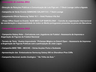 - Concepção de eventos 2011

- Direcção de Relações Públicas e Comunicação de Luís Figo em – 7 Deck Lounge Julho e Agosto

- Campanha de Verão Evento SAMSUNG GALAXY S II - 7 Deck Lounge

- Lançamento Oficial Samsung Tablet 10.1 – Hotel Pestana Vila Sol

- Press Office Guest no Evento ‘AUDI MED CUP BARCELONA’ – Convite da organização internacional
da coordenação e responsabilidade de todos os Media portugueses presentes na prova em Barcelona.

- Concepção de eventos 2012

- Campanha Galaxy Note – Caricaturas com Jogadores de Futebol - Assessoria de Imprensa e
Angariação de Figuras do Futebol Nacional

- Torneio de Ténis ‘ Duelos Improváveis ‘ Pirilampo Mágico no Estoril Open – Assessoria de Imprensa
e Angariação de Figuras Publicas com a participação de João Lagos.

- Campanha BIKE TMN – MOCHE – Várias Acções Porto e Sudoeste

- Apresentação das Embaixadoras Samsung Galaxy SIII no Sherathon Pine Cliffs

- Campanha Nacional Jardim Zoológico “ No Trilho da Ásia “
 