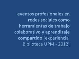 eventos profesionales en
       redes sociales como
  herramientas de trabajo
colaborativo y aprendizaje
  compartido [experiencia
    Biblioteca UPM - 2012]
 