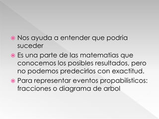 Nos ayuda a entender que podria
suceder
 Es una parte de las matematias que
conocemos los posibles resultados, pero
no podemos predecirlos con exactitud.
 Para representar eventos propabilisticos:
fracciones o diagrama de arbol


 