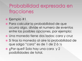 






Ejemplo #1
Para calcular la probabilidad de que
ocurra algo, divide el numero de eventos
entre las posibles opciones, por ejemplo:
Una moneda tiene dos lados: cara y cruz
Si tiras la moneda al aire la probabilidad de
que salga “cara” es de 1 de 2 ó ½
¿Por que? Solo hay una cara y 2
posibilidades de total.

 