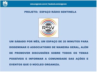 PROJETO: ESPAÇO RÁDIO SENTINELA
UM SÁBADO POR MÊS, UM ESPAÇO DE 20 MINUTOS PARA
DISSEMINAR O ASSOCIATISMO DE MANEIRA GERAL, ALÉM
DE PROMOVER DISCUSSÕES SOBRE TODOS OS TEMAS
POSSÍVEIS E INFORMAR A COMUNIDADE DAS AÇÕES E
EVENTOS QUE O NÚCLEO ORGANIZA.
 