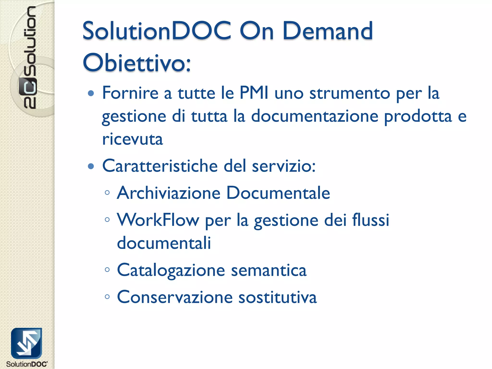 SolutionDOC On Demand
Obiettivo:
 Fornire a tutte le PMI uno strumento per la
  gestione di tutta la documentazione prodotta e
  ricevuta
 Caratteristiche del servizio:
  ◦ Archiviazione Documentale
  ◦ WorkFlow per la gestione dei flussi
    documentali
  ◦ Catalogazione semantica
  ◦ Conservazione sostitutiva
 