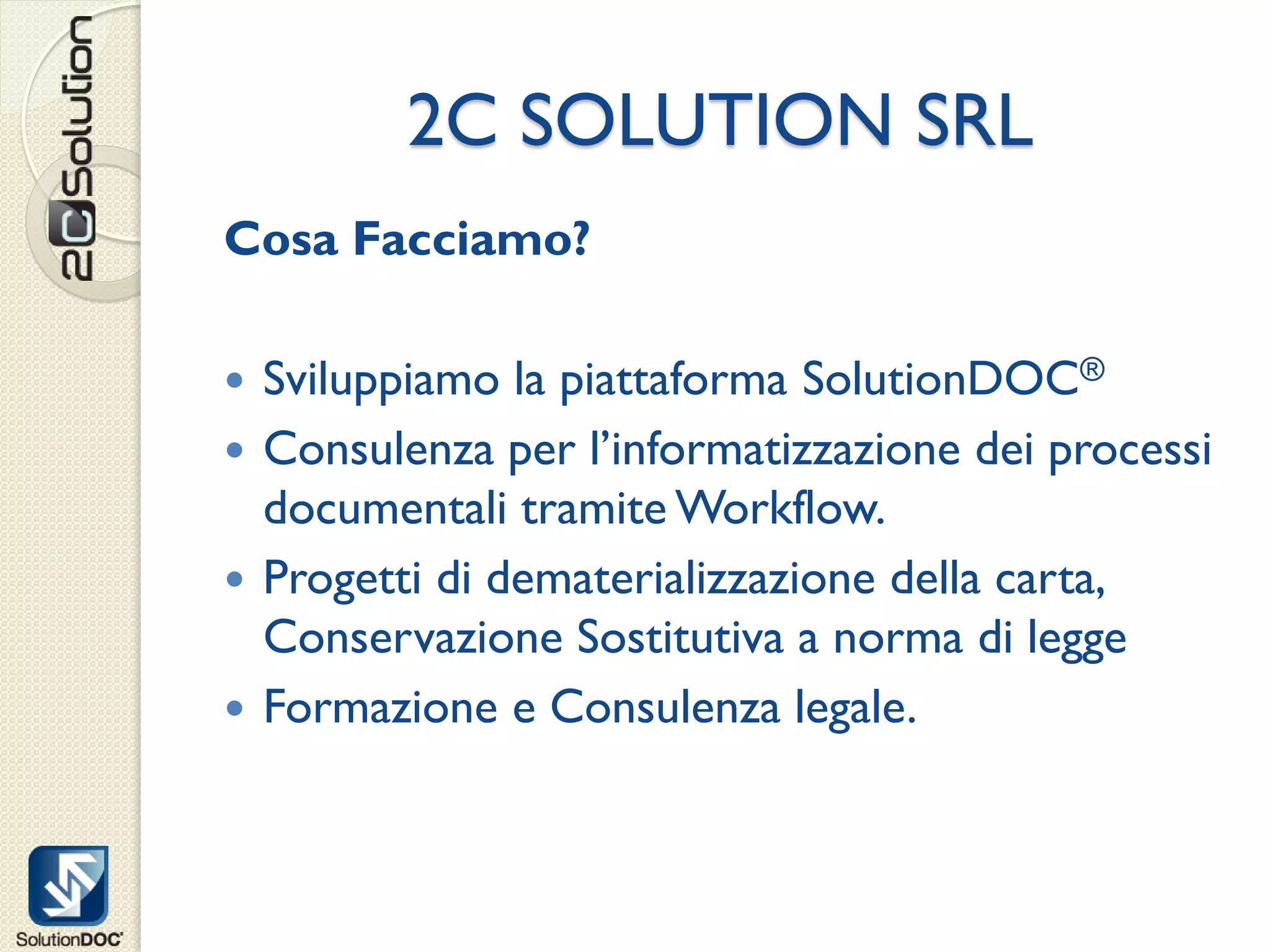 2C SOLUTION SRL
Cosa Facciamo?

 Sviluppiamo la piattaforma SolutionDOC®
 Consulenza per l’informatizzazione dei processi
  documentali tramite Workflow.
 Progetti di dematerializzazione della carta,
  Conservazione Sostitutiva a norma di legge
 Formazione e Consulenza legale.
 