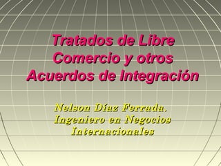 Tratados de Libre
   Comercio y otros
Acuerdos de Integración

   Nelson Díaz Ferrada.
   Ingeniero en Negocios
      Internacionales
 