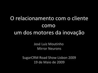O relacionamento com o cliente como  um dos motores da inovação José Luiz Moutinho  Mirror Neurons SugarCRM Road Show Lisbon 2009 19 de Maio de 2009 