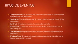TIPOS DE EVENTOS


ComponentEvent: Se producirá este tipo de evento cuando el usuario mueva
o redimensione un componente.



FocusEvent: Se producirá este tipo de evento cuando se cambie el foco de un
componente.



KeyEvent: Se producirá cuando el usuario pulse una tecla



MouseEvent: Se producirá cuando el usuario efectué un movimiento con el
ratón o haga clic.



ContainerEvent: Se producirá cuando añadan o eliminen componentes en el
contenedor.



WindowsEvent: Se producirá cuando realicen algún tipo de operación con la
ventana como abrirla y cerrarla

 