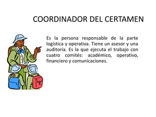 COORDINADOR DEL CERTAMEN <ul><li>Es la persona responsable de la parte logística y operativa. Tiene un asesor y una audito...