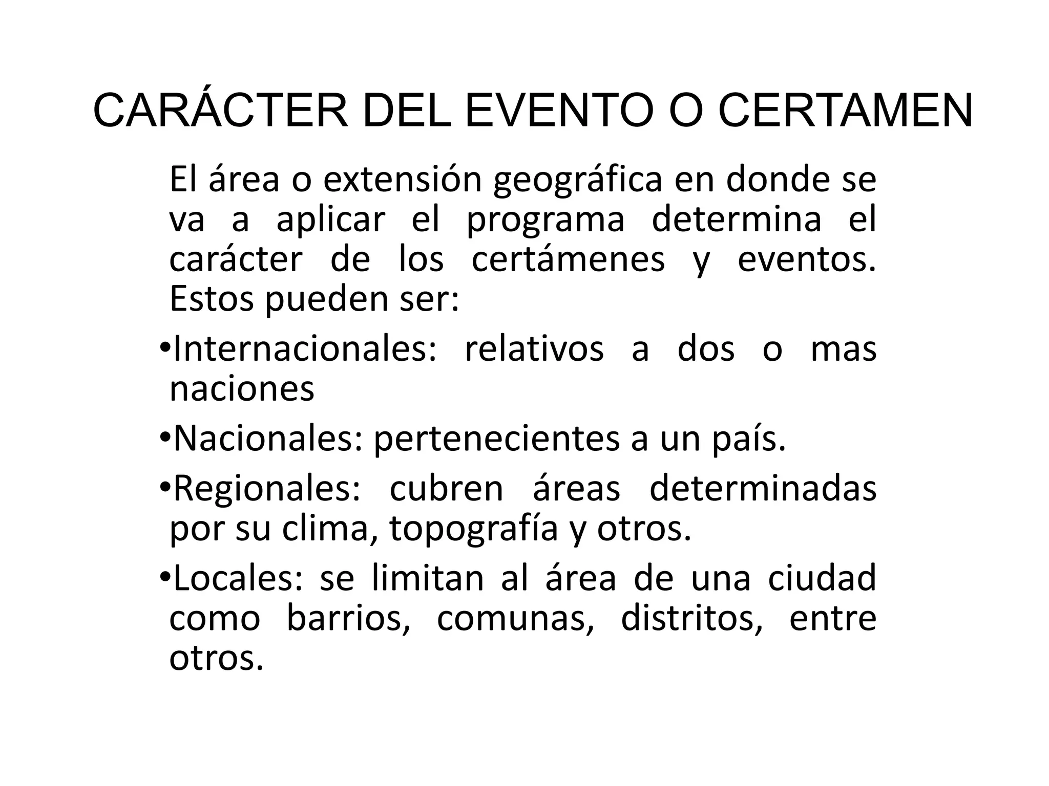 CARÁCTER DEL EVENTO O CERTAMEN El área o extensión geográfica en donde se va a aplicar el programa determina el carácter de los certámenes y eventos. Estos pueden ser: Internacionales: relativos a dos o mas naciones Nacionales: pertenecientes a un país. Regionales: cubren áreas determinadas por su clima, topografía y otros. Locales: se limitan al área de una ciudad como barrios, comunas, distritos, entre otros. 