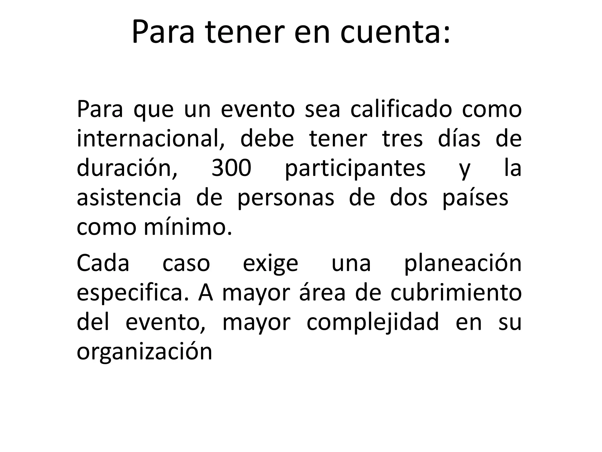 Para tener en cuenta: Para que un evento sea calificado como internacional, debe tener tres días de duración, 300 participantes y la asistencia de personas de dos países  como mínimo. Cada caso exige una planeación especifica. A mayor área de cubrimiento del evento, mayor complejidad en su organización 