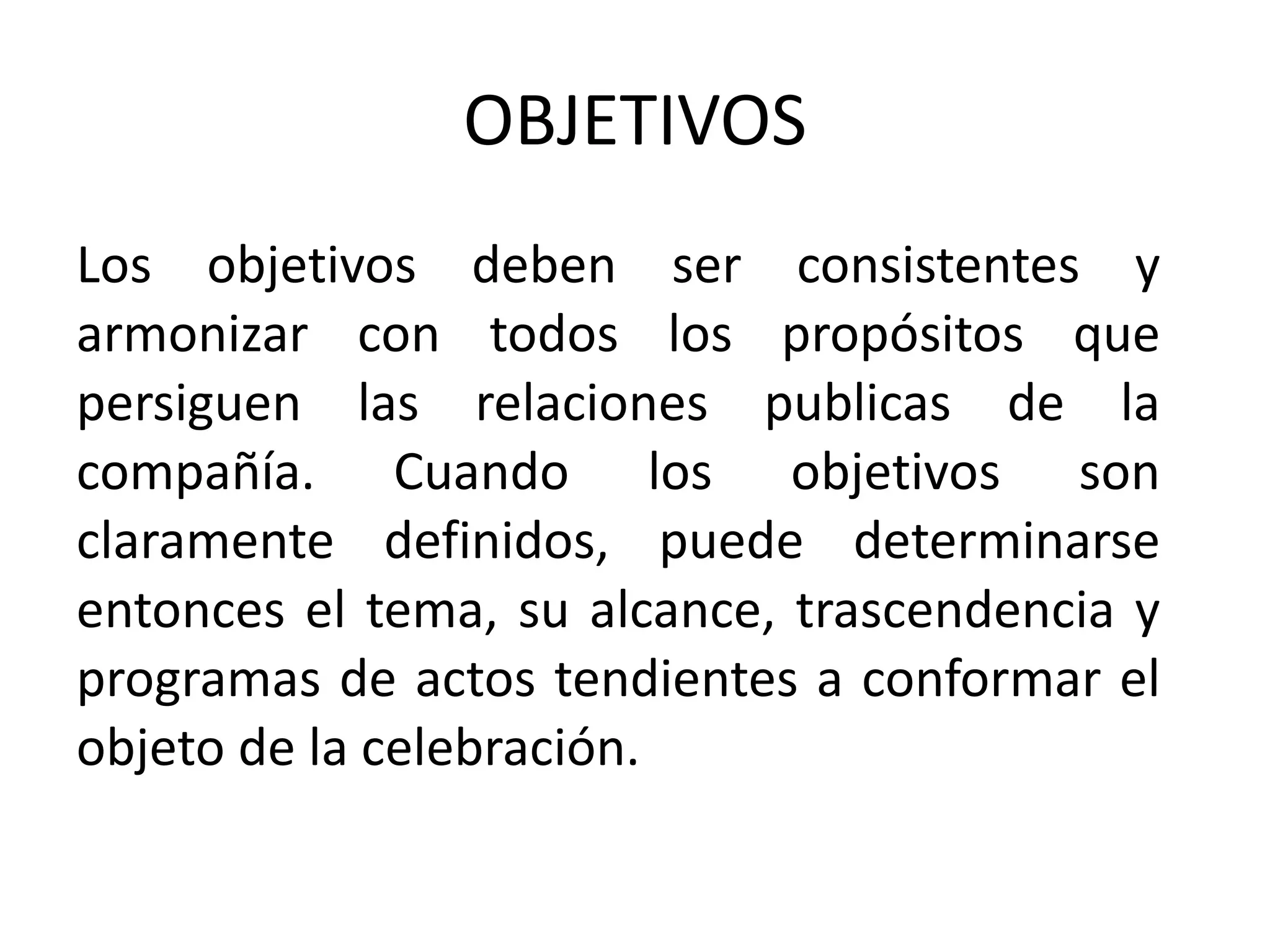 OBJETIVOS Los objetivos deben ser consistentes y armonizar con todos los propósitos que persiguen las relaciones publicas de la compañía. Cuando los objetivos son claramente definidos, puede determinarse entonces el tema, su alcance, trascendencia y programas de actos tendientes a conformar el objeto de la celebración. 