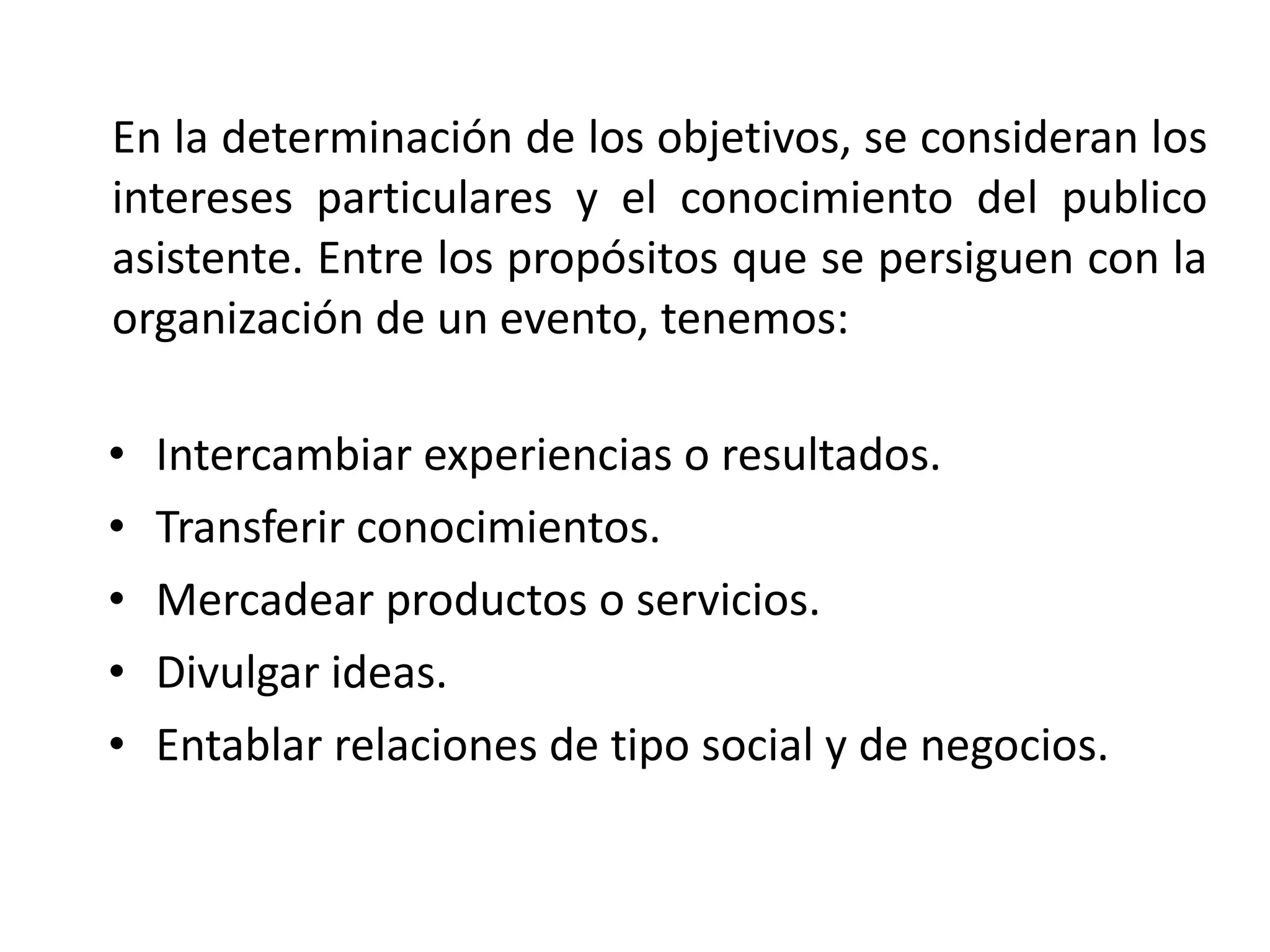 En la determinación de los objetivos, se consideran los intereses particulares y el conocimiento del publico asistente. Entre los propósitos que se persiguen con la organización de un evento, tenemos: Intercambiar experiencias o resultados. Transferir conocimientos. Mercadear productos o servicios. Divulgar ideas. Entablar relaciones de tipo social y de negocios. 