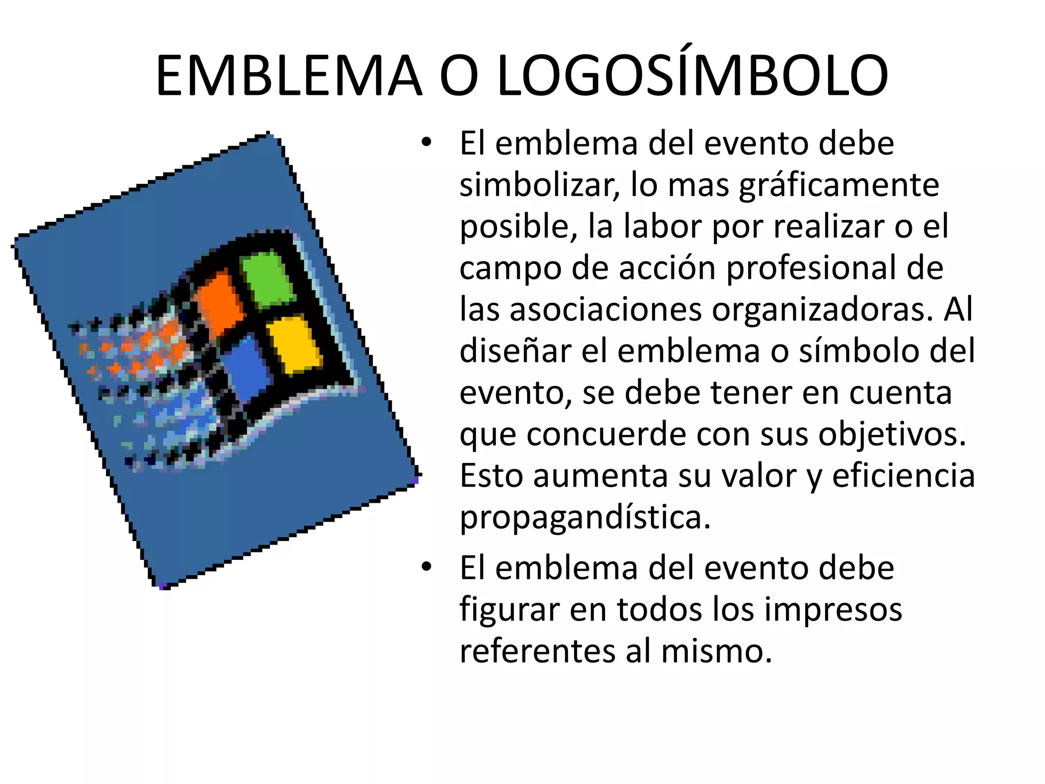 EMBLEMA O LOGOSÍMBOLO El emblema del evento debe simbolizar, lo mas gráficamente posible, la labor por realizar o el campo de acción profesional de las asociaciones organizadoras. Al diseñar el emblema o símbolo del evento, se debe tener en cuenta que concuerde con sus objetivos. Esto aumenta su valor y eficiencia propagandística. El emblema del evento debe figurar en todos los impresos referentes al mismo. 