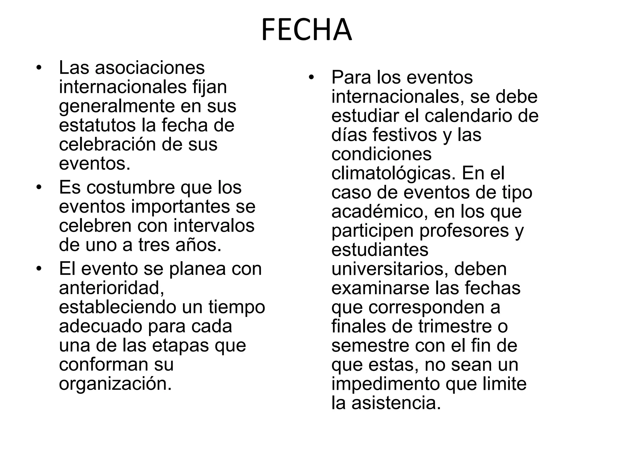 FECHA Las asociaciones internacionales fijan generalmente en sus estatutos la fecha de celebración de sus eventos. Es costumbre que los eventos importantes se celebren con intervalos de uno a tres años. El evento se planea con anterioridad, estableciendo un tiempo adecuado para cada una de las etapas que conforman su organización. Para los eventos internacionales, se debe estudiar el calendario de días festivos y las condiciones climatológicas. En el caso de eventos de tipo académico, en los que participen profesores y estudiantes universitarios, deben examinarse las fechas que corresponden a finales de trimestre o semestre con el fin de que estas, no sean un impedimento que limite la asistencia. 