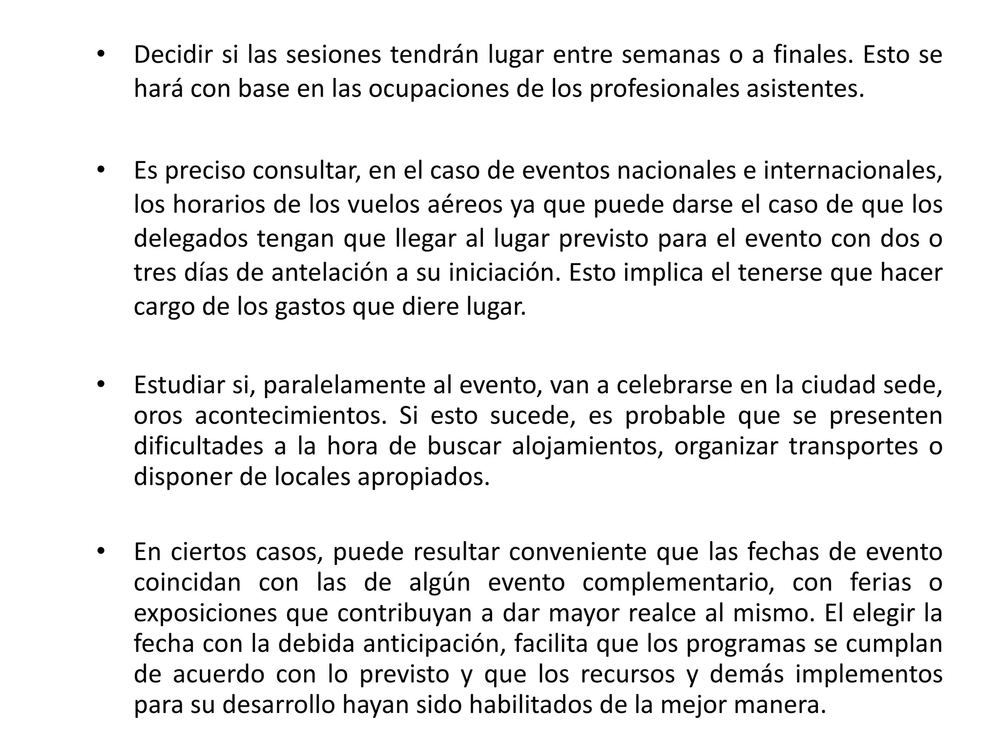 Decidir si las sesiones tendrán lugar entre semanas o a finales. Esto se hará con base en las ocupaciones de los profesionales asistentes. Es preciso consultar, en el caso de eventos nacionales e internacionales, los horarios de los vuelos aéreos ya que puede darse el caso de que los delegados tengan que llegar al lugar previsto para el evento con dos o tres días de antelación a su iniciación. Esto implica el tenerse que hacer cargo de los gastos que diere lugar. Estudiar si, paralelamente al evento, van a celebrarse en la ciudad sede, oros acontecimientos. Si esto sucede, es probable que se presenten dificultades a la hora de buscar alojamientos, organizar transportes o disponer de locales apropiados. En ciertos casos, puede resultar conveniente que las fechas de evento coincidan con las de algún evento complementario, con ferias o exposiciones que contribuyan a dar mayor realce al mismo. El elegir la fecha con la debida anticipación, facilita que los programas se cumplan de acuerdo con lo previsto y que los recursos y demás implementos para su desarrollo hayan sido habilitados de la mejor manera. 