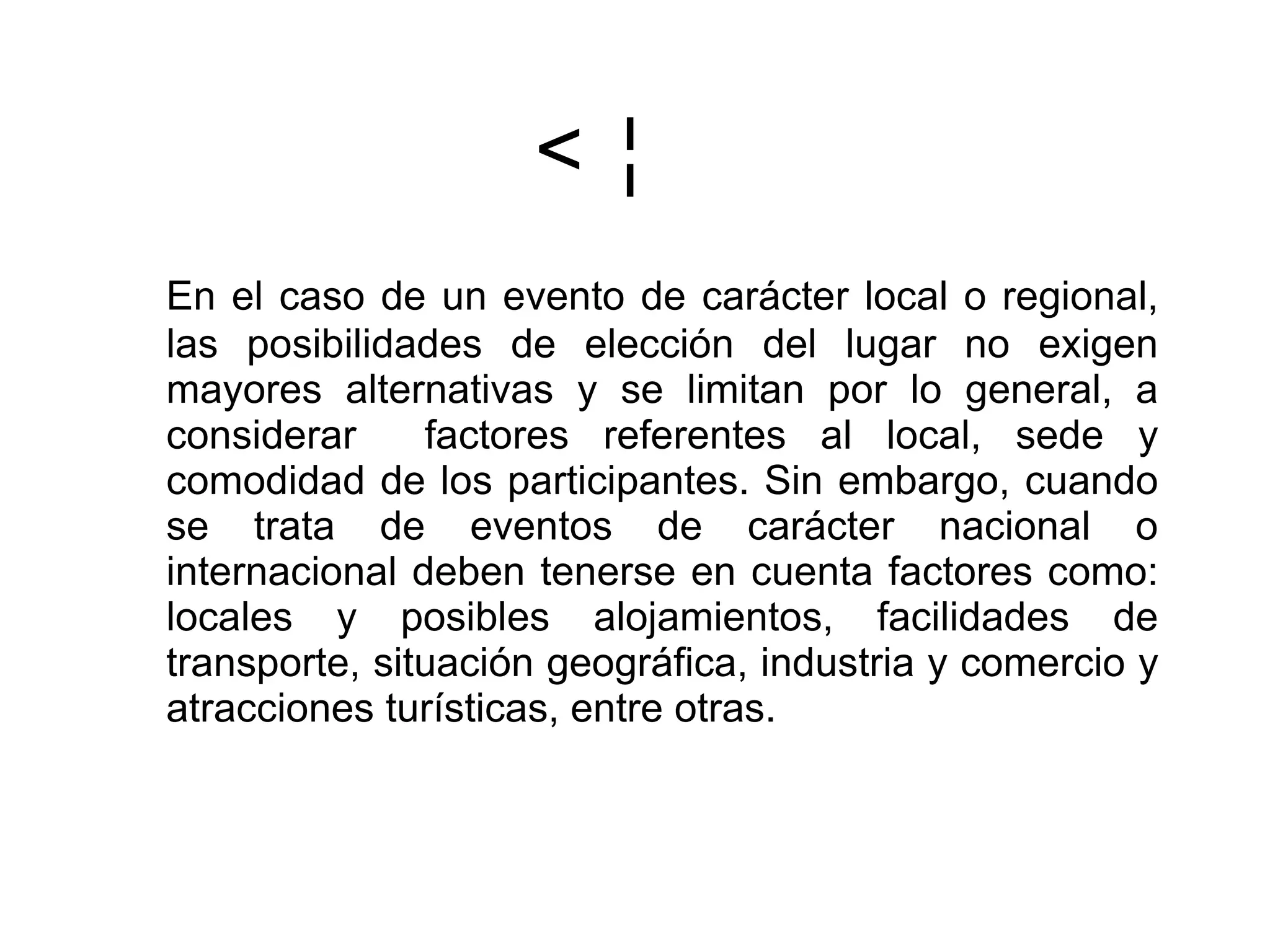  En el caso de un evento de carácter local o regional, las posibilidades de elección del lugar no exigen mayores alternativas y se limitan por lo general, a considerar  factores referentes al local, sede y comodidad de los participantes. Sin embargo, cuando se trata de eventos de carácter nacional o internacional deben tenerse en cuenta factores como: locales y posibles alojamientos, facilidades de transporte, situación geográfica, industria y comercio y atracciones turísticas, entre otras. 