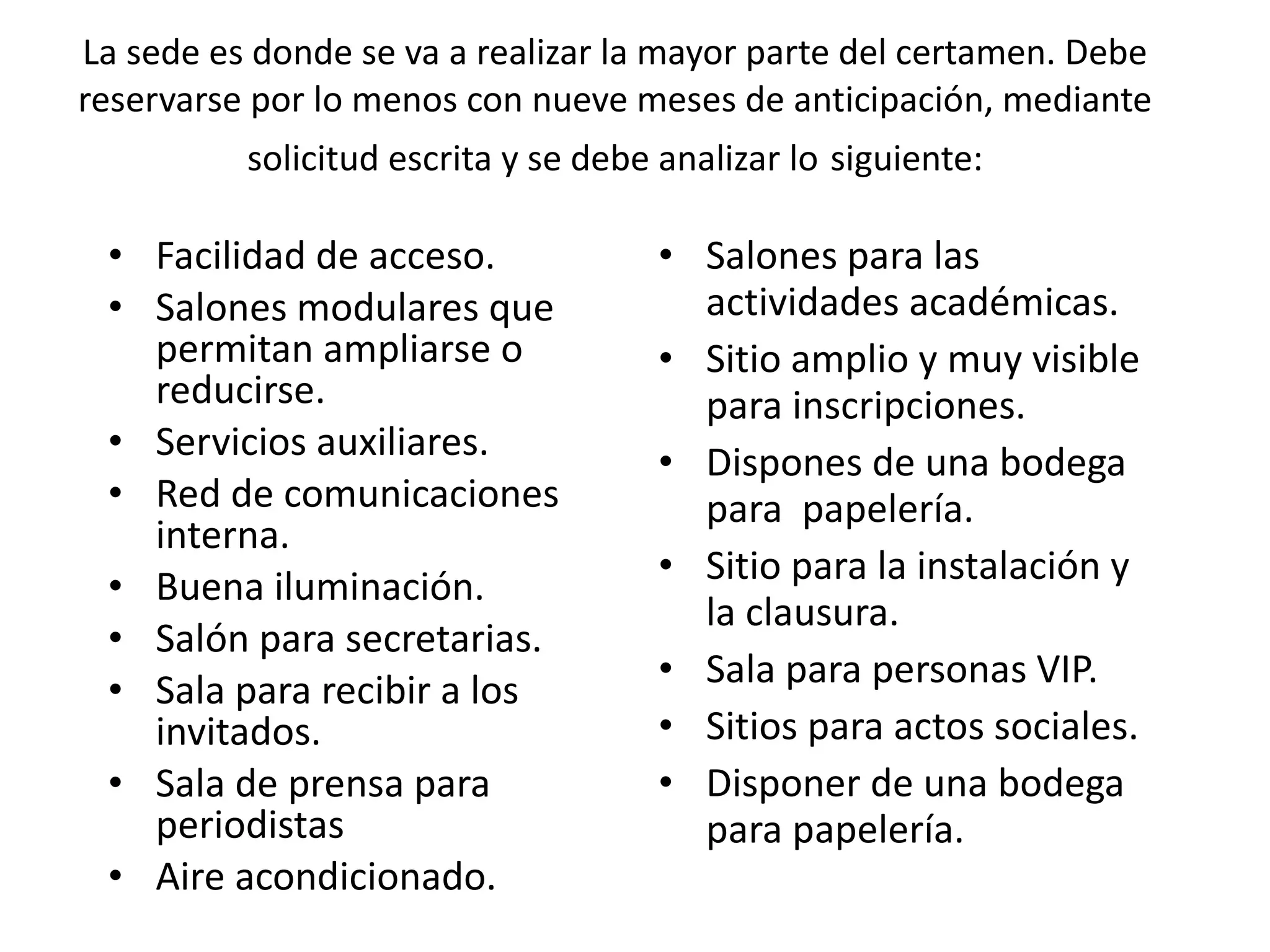 La sede es donde se va a realizar la mayor parte del certamen. Debe reservarse por lo menos con nueve meses de anticipación, mediante solicitud escrita y se debe analizar lo   siguiente: Facilidad de acceso. Salones modulares que permitan ampliarse o reducirse. Servicios auxiliares. Red de comunicaciones interna. Buena iluminación. Salón para secretarias. Sala para recibir a los invitados. Sala de prensa para periodistas Aire acondicionado. Salones para las actividades académicas. Sitio amplio y muy visible para inscripciones. Dispones de una bodega para  papelería. Sitio para la instalación y la clausura. Sala para personas VIP. Sitios para actos sociales. Disponer de una bodega para papelería. 