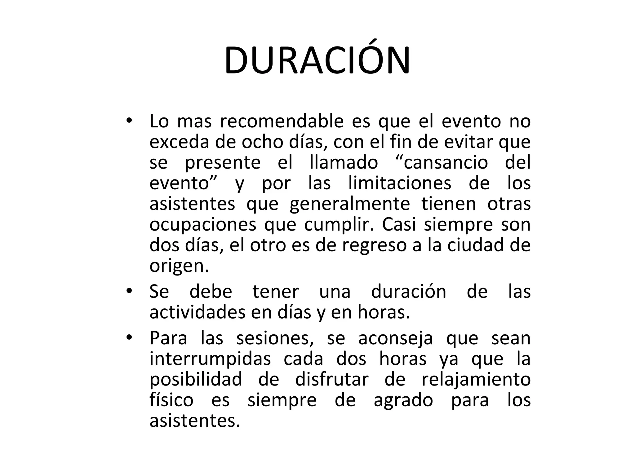 DURACIÓN Lo mas recomendable es que el evento no exceda de ocho días, con el fin de evitar que se presente el llamado “cansancio del evento” y por las limitaciones de los asistentes que generalmente tienen otras ocupaciones que cumplir. Casi siempre son dos días, el otro es de regreso a la ciudad de origen. Se debe tener una duración de las actividades en días y en horas. Para las sesiones, se aconseja que sean interrumpidas cada dos horas ya que la posibilidad de disfrutar de relajamiento físico es siempre de agrado para los asistentes. 