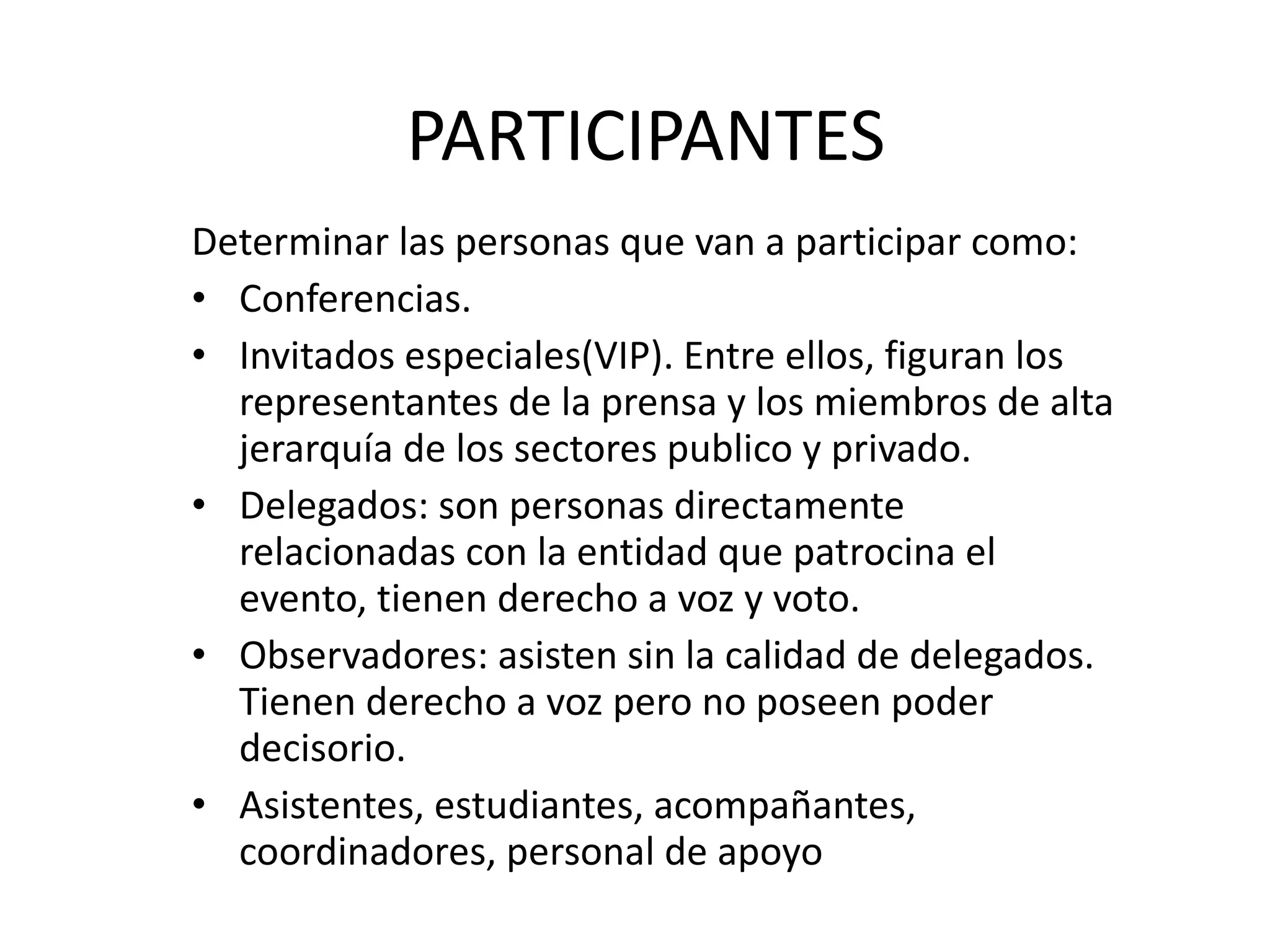 PARTICIPANTES Determinar las personas que van a participar como: Conferencias. Invitados especiales(VIP). Entre ellos, figuran los representantes de la prensa y los miembros de alta jerarquía de los sectores publico y privado. Delegados: son personas directamente relacionadas con la entidad que patrocina el evento, tienen derecho a voz y voto. Observadores: asisten sin la calidad de delegados. Tienen derecho a voz pero no poseen poder decisorio. Asistentes, estudiantes, acompañantes, coordinadores, personal de apoyo 