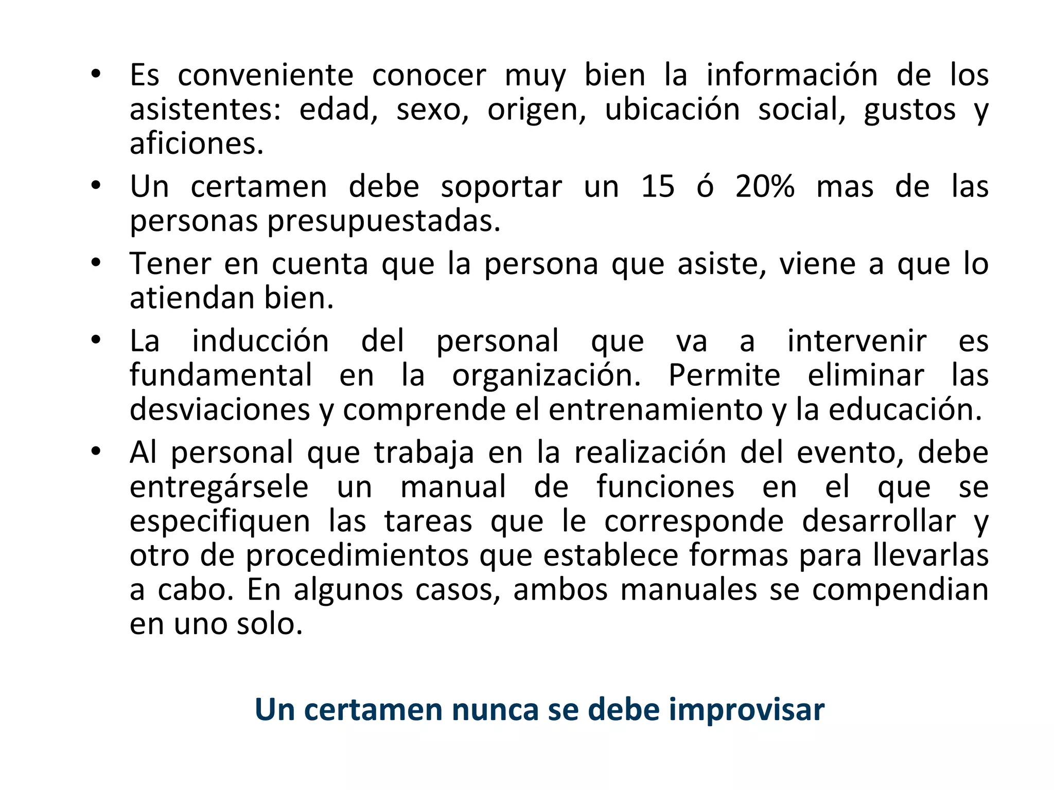 Es conveniente conocer muy bien la información de los asistentes: edad, sexo, origen, ubicación social, gustos y aficiones. Un certamen debe soportar un 15 ó 20% mas de las personas presupuestadas. Tener en cuenta que la persona que asiste, viene a que lo atiendan bien. La inducción del personal que va a intervenir es fundamental en la organización. Permite eliminar las desviaciones y comprende el entrenamiento y la educación. Al personal que trabaja en la realización del evento, debe entregársele un manual de funciones en el que se especifiquen las tareas que le corresponde desarrollar y otro de procedimientos que establece formas para llevarlas a cabo. En algunos casos, ambos manuales se compendian en uno solo. Un certamen nunca se debe improvisar 