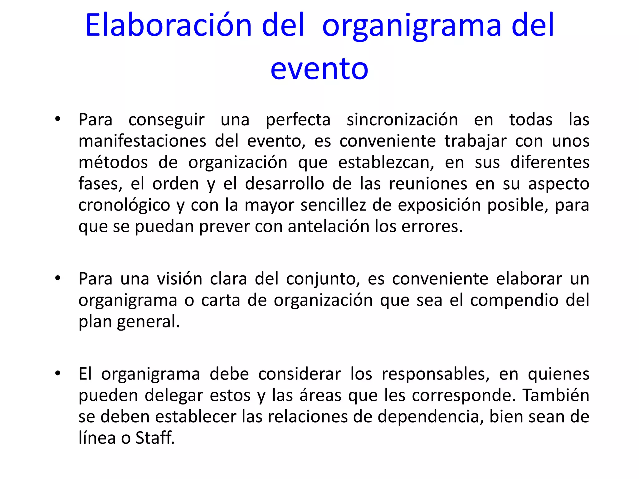 Elaboración del  organigrama del evento Para conseguir una perfecta sincronización en todas las manifestaciones del evento, es conveniente trabajar con unos métodos de organización que establezcan, en sus diferentes fases, el orden y el desarrollo de las reuniones en su aspecto cronológico y con la mayor sencillez de exposición posible, para que se puedan prever con antelación los errores. Para una visión clara del conjunto, es conveniente elaborar un organigrama o carta de organización que sea el compendio del plan general. El organigrama debe considerar los responsables, en quienes pueden delegar estos y las áreas que les corresponde. También se deben establecer las relaciones de dependencia, bien sean de línea o Staff. 