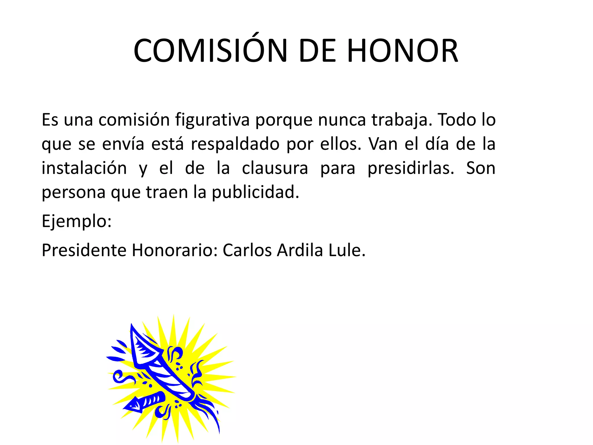 COMISIÓN DE HONOR Es una comisión figurativa porque nunca trabaja. Todo lo que se envía está respaldado por ellos. Van el día de la instalación y el de la clausura para presidirlas. Son persona que traen la publicidad. Ejemplo: Presidente Honorario: Carlos Ardila Lule. 