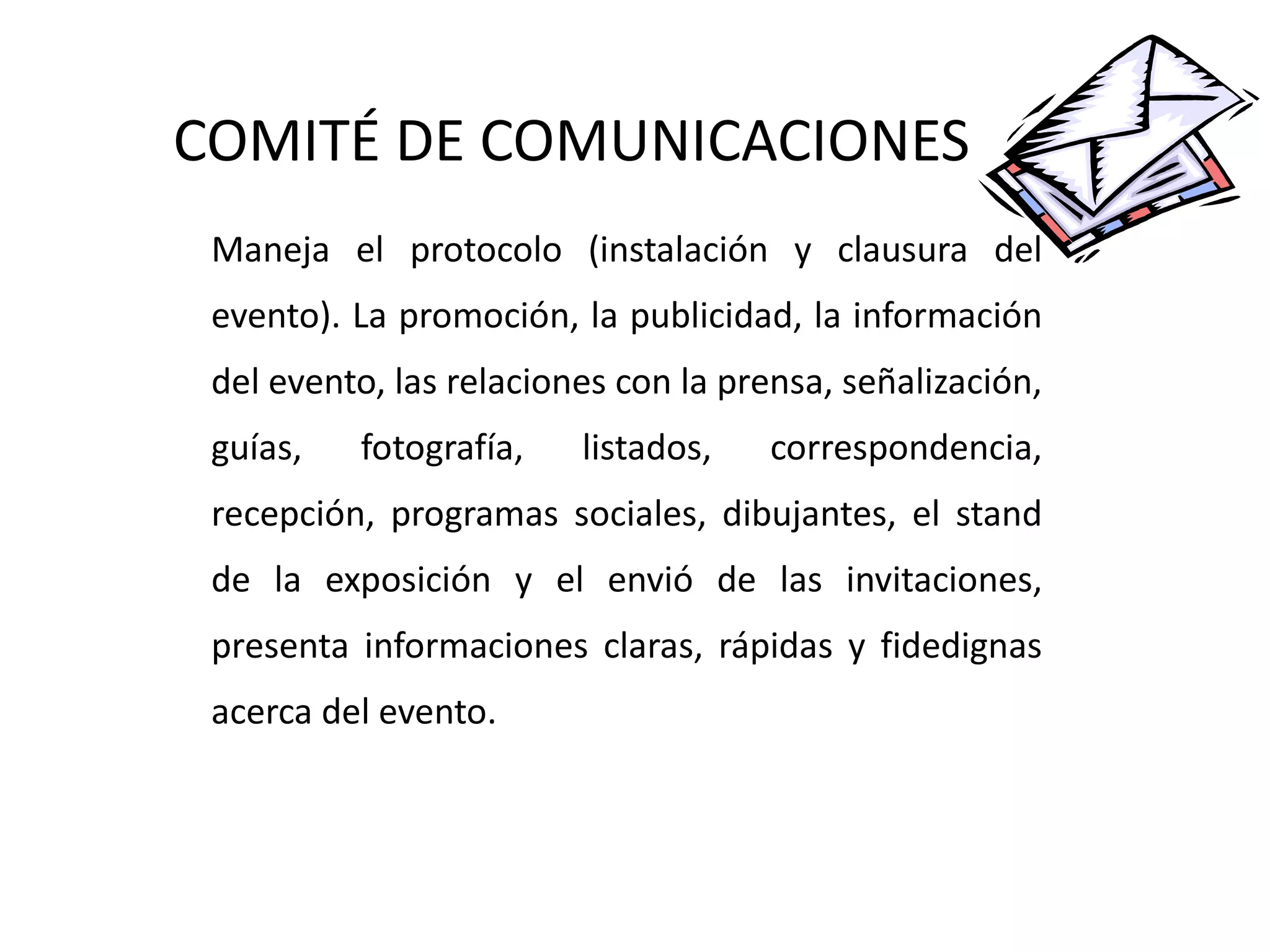 COMITÉ DE COMUNICACIONES Maneja el protocolo (instalación y clausura del evento). La promoción, la publicidad, la información del evento, las relaciones con la prensa, señalización, guías, fotografía, listados, correspondencia, recepción, programas sociales, dibujantes, el stand de la exposición y el envió de las invitaciones, presenta informaciones claras, rápidas y fidedignas acerca del evento. 