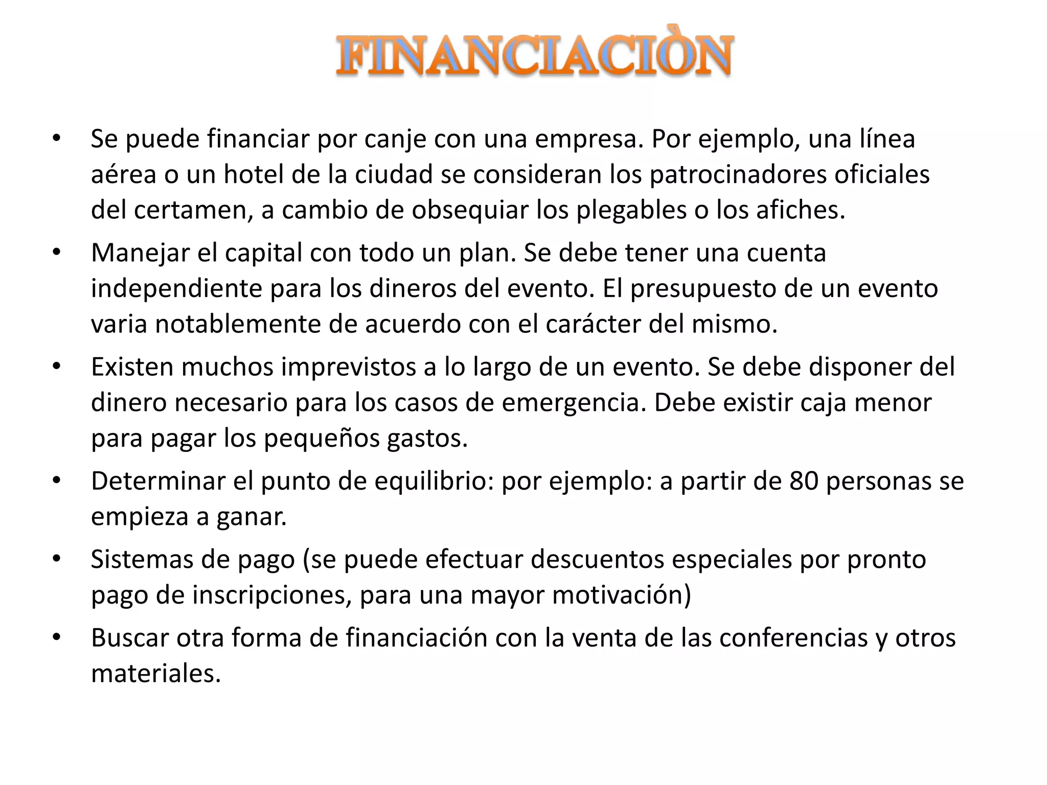 Se puede financiar por canje con una empresa. Por ejemplo, una línea aérea o un hotel de la ciudad se consideran los patrocinadores oficiales del certamen, a cambio de obsequiar los plegables o los afiches. Manejar el capital con todo un plan. Se debe tener una cuenta independiente para los dineros del evento. El presupuesto de un evento varia notablemente de acuerdo con el carácter del mismo. Existen muchos imprevistos a lo largo de un evento. Se debe disponer del dinero necesario para los casos de emergencia. Debe existir caja menor para pagar los pequeños gastos. Determinar el punto de equilibrio: por ejemplo: a partir de 80 personas se empieza a ganar. Sistemas de pago (se puede efectuar descuentos especiales por pronto pago de inscripciones, para una mayor motivación) Buscar otra forma de financiación con la venta de las conferencias y otros materiales. 