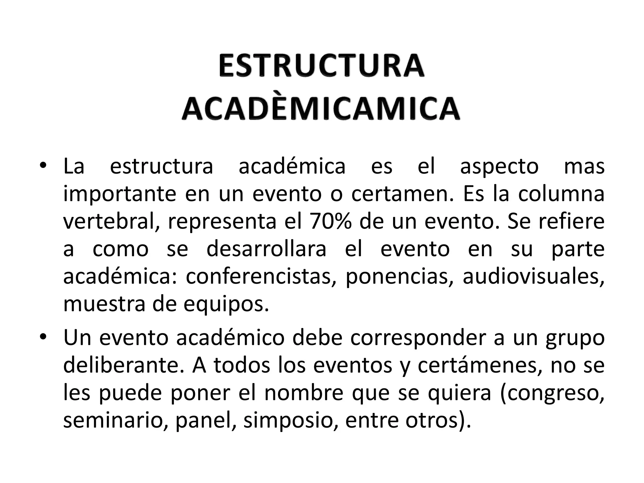 La estructura académica es el aspecto mas importante en un evento o certamen. Es la columna vertebral, representa el 70% de un evento. Se refiere a como se desarrollara el evento en su parte académica: conferencistas, ponencias, audiovisuales, muestra de equipos. Un evento académico debe corresponder a un grupo deliberante. A todos los eventos y certámenes, no se les puede poner el nombre que se quiera (congreso, seminario, panel, simposio, entre otros). 