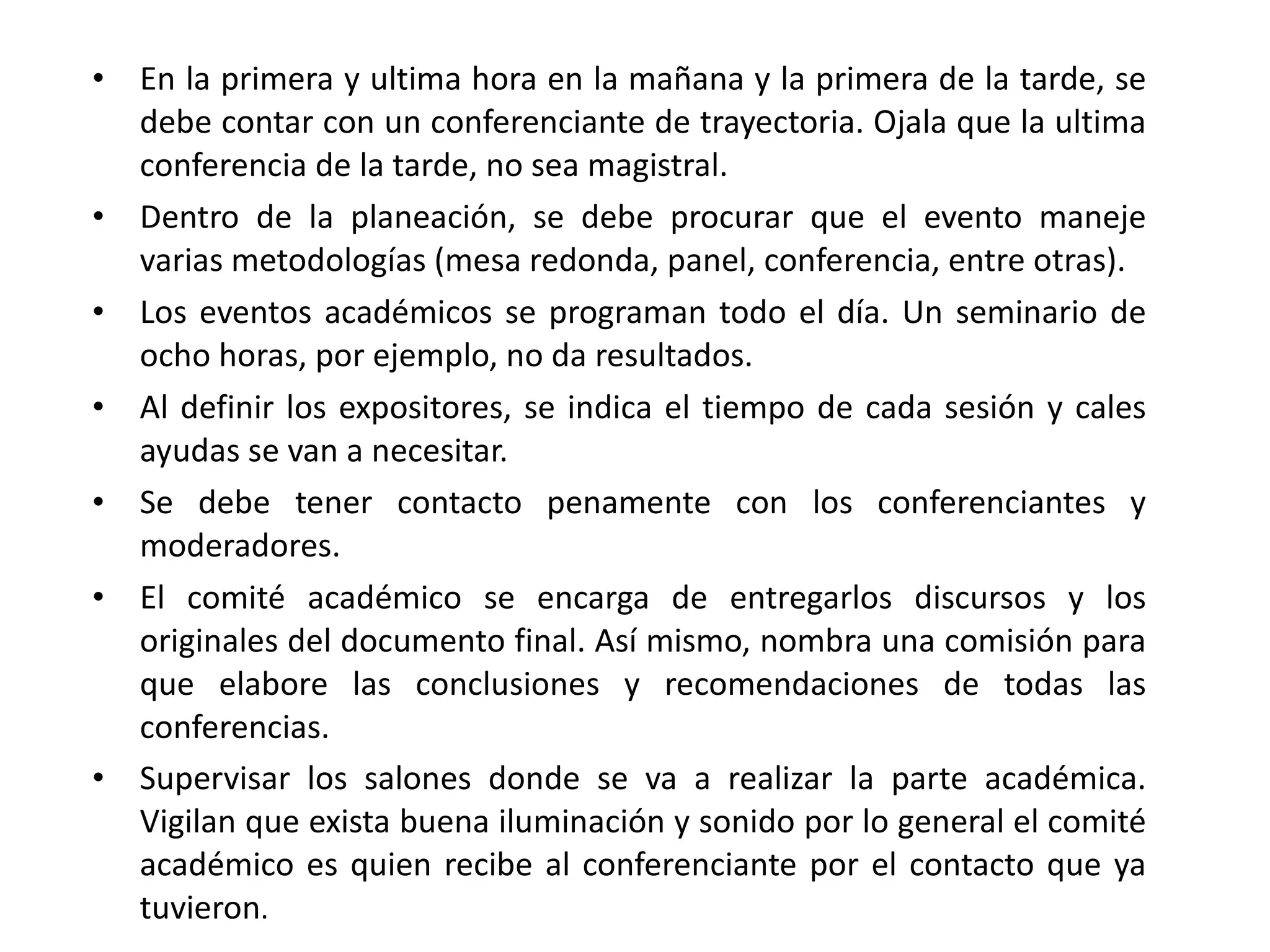En la primera y ultima hora en la mañana y la primera de la tarde, se debe contar con un conferenciante de trayectoria. Ojala que la ultima conferencia de la tarde, no sea magistral. Dentro de la planeación, se debe procurar que el evento maneje varias metodologías (mesa redonda, panel, conferencia, entre otras). Los eventos académicos se programan todo el día. Un seminario de ocho horas, por ejemplo, no da resultados. Al definir los expositores, se indica el tiempo de cada sesión y cales ayudas se van a necesitar. Se debe tener contacto penamente con los conferenciantes y moderadores. El comité académico se encarga de entregarlos discursos y los originales del documento final. Así mismo, nombra una comisión para que elabore las conclusiones y recomendaciones de todas las conferencias. Supervisar los salones donde se va a realizar la parte académica. Vigilan que exista buena iluminación y sonido por lo general el comité académico es quien recibe al conferenciante por el contacto que ya tuvieron . 
