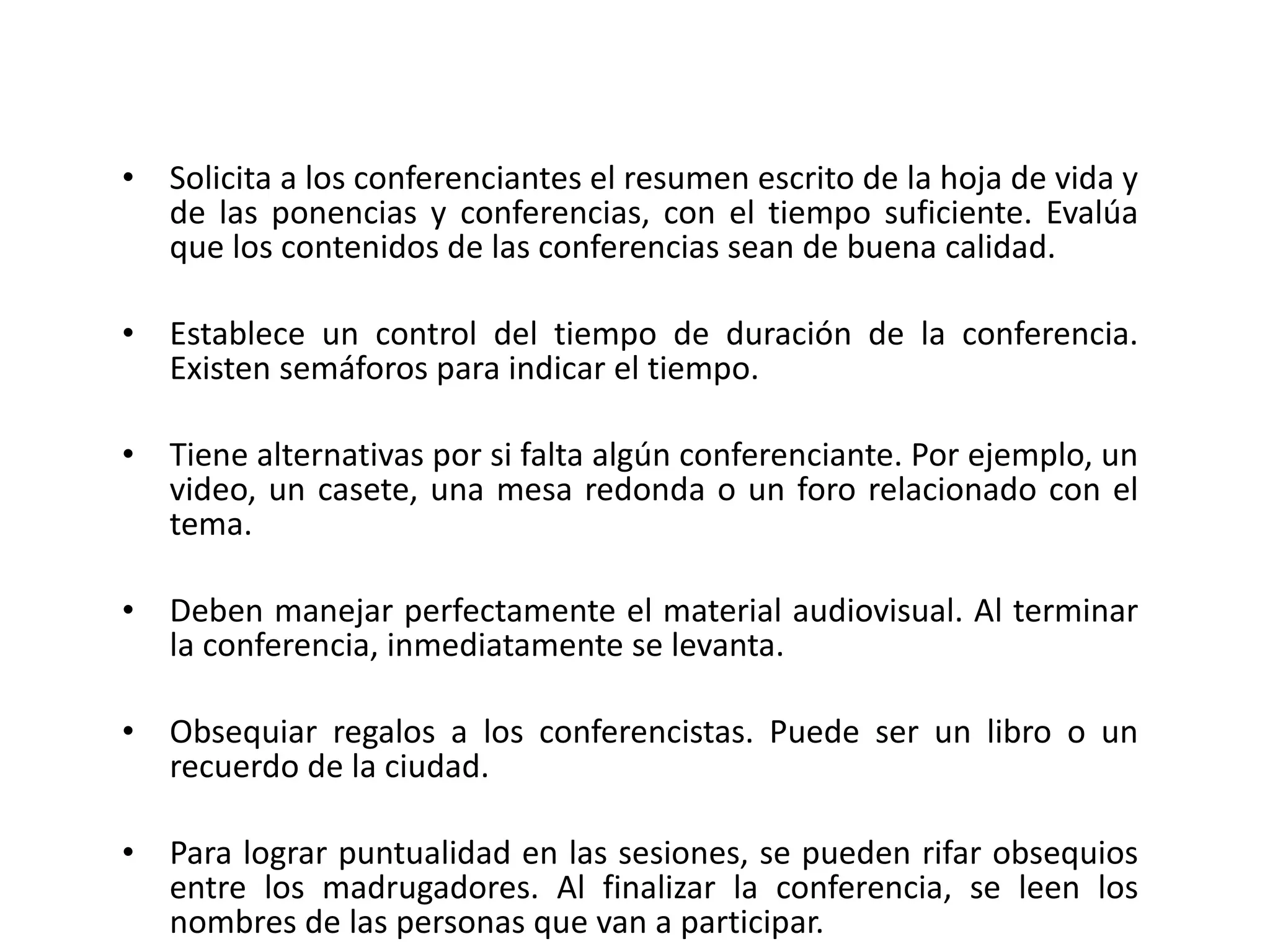 Solicita a los conferenciantes el resumen escrito de la hoja de vida y de las ponencias y conferencias, con el tiempo suficiente. Evalúa que los contenidos de las conferencias sean de buena calidad. Establece un control del tiempo de duración de la conferencia. Existen semáforos para indicar el tiempo. Tiene alternativas por si falta algún conferenciante. Por ejemplo, un video, un casete, una mesa redonda o un foro relacionado con el tema. Deben manejar perfectamente el material audiovisual. Al terminar la conferencia, inmediatamente se levanta. Obsequiar regalos a los conferencistas. Puede ser un libro o un recuerdo de la ciudad. Para lograr puntualidad en las sesiones, se pueden rifar obsequios entre los madrugadores. Al finalizar la conferencia, se leen los nombres de las personas que van a participar. 